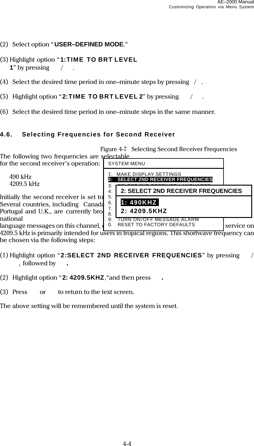AE–2000 Manual Customizing Operation via Menu System  4-4  (2)   Select option “USER–DEFINED MODE.”  (3) Highlight option “1:TIME TO BRT LEVEL 1” by pressing  /.  (4)  Select the desired time period in one–minute steps by pressing/.  (5) Highlight option “2:TIME TO BRT LEVEL 2” by pressing  /.  (6)  Select the desired time period in one–minute steps in the same manner.   4.6.  Selecting Frequencies for Second Receiver    Figure 4-7    Selecting Second Receiver Frequencies The following two frequencies are selectable for the second receiver’s operation:   490 kHz  4209.5 kHz  Initially the second receiver is set to 490 kHz. Several countries, including Canada, France, Portugal and U.K., are currently broadcasting national language messages on this channel, catering mainly for local users. The NAVTEX service on 4209.5 kHz is primarily intended for users in tropical regions. This shortwave frequency can be chosen via the following steps:  (1) Highlight option “2:SELECT 2ND RECEIVER FREQUENCIES” by pressing /, followed by  .  (2) Highlight option “2: 4209.5KHZ,“and then press .  (3) Press  or   to return to the text screen.  The above setting will be remembered until the system is reset.  SYSTEM MENU1: MAKE DISPLAY SETTINGS 2:    SELECT 2ND RECEIVER FREQUENCIES 3:  SELECT 2ND RECEIVER LANGUAGES 4:    TURN ON/OFF KEYPRESS BEEP 5:    MAKE SEL / REJ SETTINGS 6.  SELECT OUTPUT MESSAGES 7.  SET OUTPUT PORTS 8.  START SELF–DIAGNOSTIC TESTS 9:  TURN ON/OFF MESSAGE ALARM 0.  RESET TO FACTORY DEFAULTS 2: SELECT 2ND RECEIVER FREQUENCIES 1: 490KHZI 2: 4209.5KHZ 