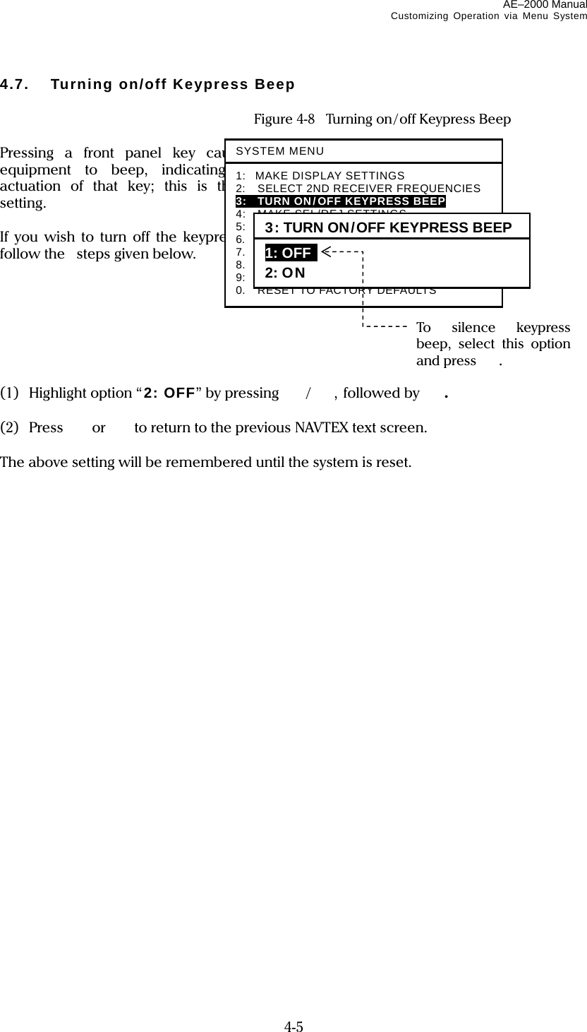 AE–2000 Manual Customizing Operation via Menu System  4-5 4.7.  Turning on/off Keypress Beep    Figure 4-8    Turning on/off Keypress Beep  Pressing a front panel key causes the equipment to beep, indicating proper actuation of that key; this is the initial setting.  If you wish to turn off the keypress beep, follow the    steps given below.        (1) Highlight option “2: OFF” by pressing /, followed by  .  (2) Press  or   to return to the previous NAVTEX text screen.  The above setting will be remembered until the system is reset.                            SYSTEM MENU1: MAKE DISPLAY SETTINGS 2:   SELECT 2ND RECEIVER FREQUENCIES 3:   TURN ON/OFF KEYPRESS BEEP  4:  MAKE SEL/REJ SETTINGS 5:  MAKE SEL /REJ SETTINGS 6.   SELECT OUTPUT MESSAGES 7.  SET OUTPUT PORTS 8.  START SELF–DIAGNOSTIC TESTS 9:  TURN ON/OFF MESSAGE ALARM 0.  RESET TO FACTORY DEFAULTS 3: TURN ON/OFF KEYPRESS BEEP 1: OFF  2: ON To silence keypress beep, select this option and press  . 