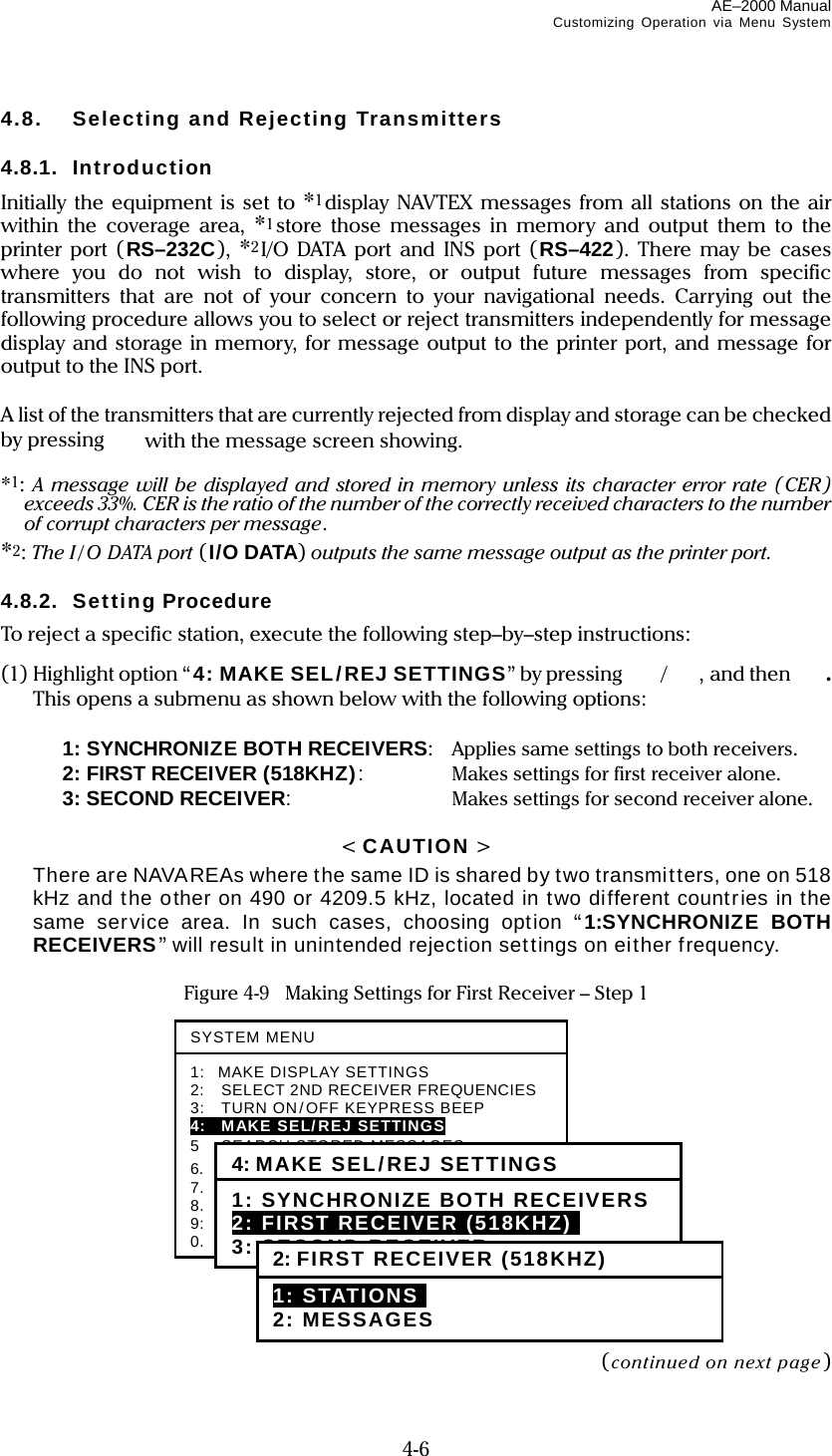 AE–2000 Manual Customizing Operation via Menu System  4-6 4.8.  Selecting and Rejecting Transmitters  4.8.1. Introduction Initially the equipment is set to *1display NAVTEX messages from all stations on the air within the coverage area, *1store those messages in memory and output them to the printer port (RS–232C),  *2I/O DATA port and INS port (RS–422). There may be cases where you do not wish to display, store, or output future messages from specific transmitters that are not of your concern to your navigational needs. Carrying out the following procedure allows you to select or reject transmitters independently for message display and storage in memory, for message output to the printer port, and message for output to the INS port.  A list of the transmitters that are currently rejected from display and storage can be checked by pressing    with the message screen showing.  *1: A message will be displayed and stored in memory unless its character error rate (CER) exceeds 33%. CER is the ratio of the number of the correctly received characters to the number of corrupt characters per message. *2: The I / O DATA port (I/O DATA) outputs the same message output as the printer port.  4.8.2. Setting Procedure To reject a specific station, execute the following step–by–step instructions: (1) Highlight option “4: MAKE SEL/REJ SETTINGS” by pressing  /, and then  . This opens a submenu as shown below with the following options:    1: SYNCHRONIZE BOTH RECEIVERS:  Applies same settings to both receivers.   2: FIRST RECEIVER (518KHZ):  Makes settings for first receiver alone.   3: SECOND RECEIVER:  Makes settings for second receiver alone.  &lt; CAUTION &gt;  There are NAVAREAs where the same ID is shared by two transmitters, one on 518 kHz and the other on 490 or 4209.5 kHz, located in two different countries in the same service area. In such cases, choosing option “1:SYNCHRONIZE BOTH RECEIVERS” will result in unintended rejection settings on either frequency.  Figure 4-9   Making Settings for First Receiver – Step 1               (continued on next page) SYSTEM MENU1: MAKE DISPLAY SETTINGS 2:  SELECT 2ND RECEIVER FREQUENCIES 3:    TURN ON/OFF KEYPRESS BEEP 4:  MAKE SEL/REJ SETTINGS 5  SEARCH STORED MESSAGES 6.   SELECT OUTPUT MESSAGES 7.  SET OUTPUT PORTS 8.  START SELF–DIAGNOSTIC TESTS 9:  TURN ON/OFF MESSAGE ALARM 0.   RESET TO FACTORY DEFAULTS 4: MAKE SEL/REJ SETTINGS 1: SYNCHRONIZE BOTH RECEIVERS 2: FIRST RECEIVER (518KHZ)i 3: SECOND RECEIVER 2: FIRST RECEIVER (518KHZ)1: STATIONSI 2: MESSAGES 