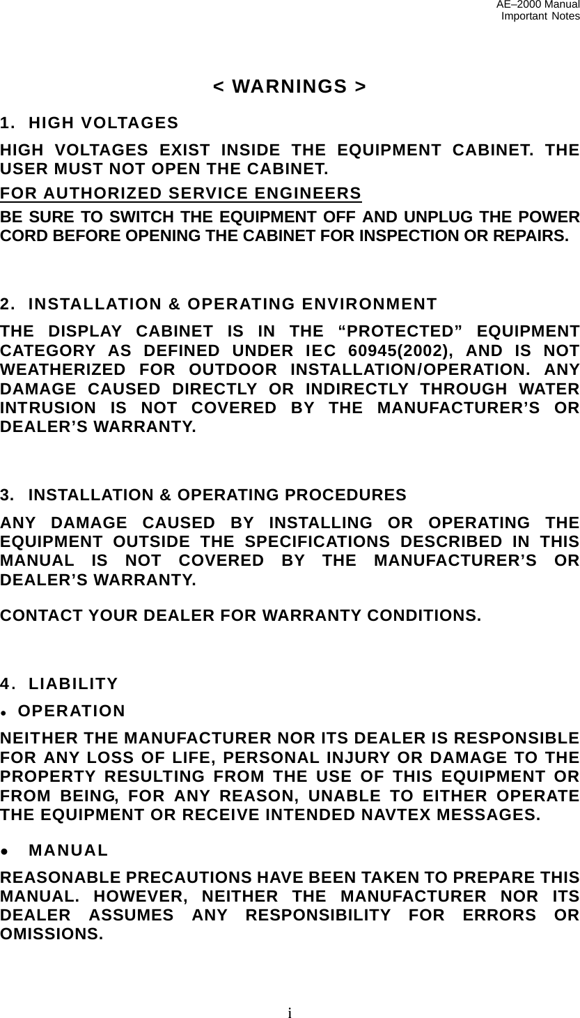 AE–2000 Manual Important Notes  i &lt; WARNINGS &gt;  1.  HIGH VOLTAGES HIGH VOLTAGES EXIST INSIDE THE EQUIPMENT CABINET. THE USER MUST NOT OPEN THE CABINET. FOR AUTHORIZED SERVICE ENGINEERS BE SURE TO SWITCH THE EQUIPMENT OFF AND UNPLUG THE POWER CORD BEFORE OPENING THE CABINET FOR INSPECTION OR REPAIRS.    2.   INSTALLATION &amp; OPERATING ENVIRONMENT THE DISPLAY CABINET IS IN THE “PROTECTED” EQUIPMENT CATEGORY AS DEFINED UNDER IEC 60945(2002), AND IS NOT WEATHERIZED FOR OUTDOOR INSTALLATION/OPERATION. ANY DAMAGE CAUSED DIRECTLY OR INDIRECTLY THROUGH WATER INTRUSION IS NOT COVERED BY THE MANUFACTURER’S OR DEALER’S WARRANTY.    3.  INSTALLATION &amp; OPERATING PROCEDURES ANY DAMAGE CAUSED BY INSTALLING OR OPERATING THE EQUIPMENT OUTSIDE THE SPECIFICATIONS DESCRIBED IN THIS MANUAL IS NOT COVERED BY THE MANUFACTURER’S OR DEALER’S WARRANTY.  CONTACT YOUR DEALER FOR WARRANTY CONDITIONS.    4.  LIABILITY ● OPERATION NEITHER THE MANUFACTURER NOR ITS DEALER IS RESPONSIBLE FOR ANY LOSS OF LIFE, PERSONAL INJURY OR DAMAGE TO THE PROPERTY RESULTING FROM THE USE OF THIS EQUIPMENT OR FROM BEING, FOR ANY REASON, UNABLE TO EITHER OPERATE THE EQUIPMENT OR RECEIVE INTENDED NAVTEX MESSAGES.  ● MANUAL REASONABLE PRECAUTIONS HAVE BEEN TAKEN TO PREPARE THIS MANUAL. HOWEVER, NEITHER THE MANUFACTURER NOR ITS DEALER ASSUMES ANY RESPONSIBILITY FOR ERRORS OR OMISSIONS.  