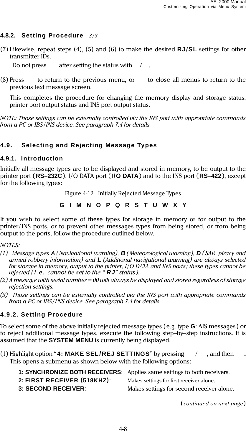 AE–2000 Manual Customizing Operation via Menu System  4-8 4.8.2. Setting Procedure – 3/3  (7) Likewise, repeat steps (4), (5) and (6) to make the desired RJ/SL settings for other transmitter IDs.  Do not press   after setting the status with/.  (8) Press to return to the previous menu, or to close all menus to return to the previous text message screen.   This completes the procedure for changing the memory display and storage status, printer port output status and INS port output status.  NOTE: Those settings can be externally controlled via the INS port with appropriate commands from a PC or IBS/INS device. See paragraph 7.4 for details.   4.9.  Selecting and Rejecting Message Types  4.9.1. Introduction Initially all message types are to be displayed and stored in memory, to be output to the printer port ( RS–232C), I/O DATA port (I/O DATA) and to the INS port (RS–422), except for the following types: Figure 4-12    Initially Rejected Message Types G  I  M  N  O  P  Q  R  S  T  U  W  X  Y  If you wish to select some of these types for storage in memory or for output to the printer/ INS ports, or to prevent other messages types from being stored, or from being output to the ports, follow the procedure outlined below. NOTES: (1)  Message types A (Navigational warning), B (Meteorological warning), D (SAR, piracy and armed robbery information) and L (Additional navigational warning) are always selected for storage in memory, output to the printer, I/O DATA and INS ports; these types cannot be rejected (i . e .  cannot be set to the “ RJ” status). (2) A message with serial number= 00 will always be displayed and stored regardless of storage rejection settings. (3)  Those settings can be externally controlled via the INS port with appropriate commands from a PC or IBS/I NS device. See paragraph 7.4 for details.  4.9.2. Setting Procedure To select some of the above initially rejected message types (e.g. type G: AIS messages) or to reject additional message types, execute the following step–by–step instructions. It is assumed that the SYSTEM MENU is currently being displayed.  (1) Highlight option “4: MAKE SEL/REJ SETTINGS” by pressing  /, and then  . This opens a submenu as shown below with the following options:   1: SYNCHRONIZE BOTH RECEIVERS:  Applies same settings to both receivers.   2: FIRST RECEIVER (518KHZ):  Makes settings for first receiver alone.   3: SECOND RECEIVER:  Makes settings for second receiver alone.  (continued on next page) 