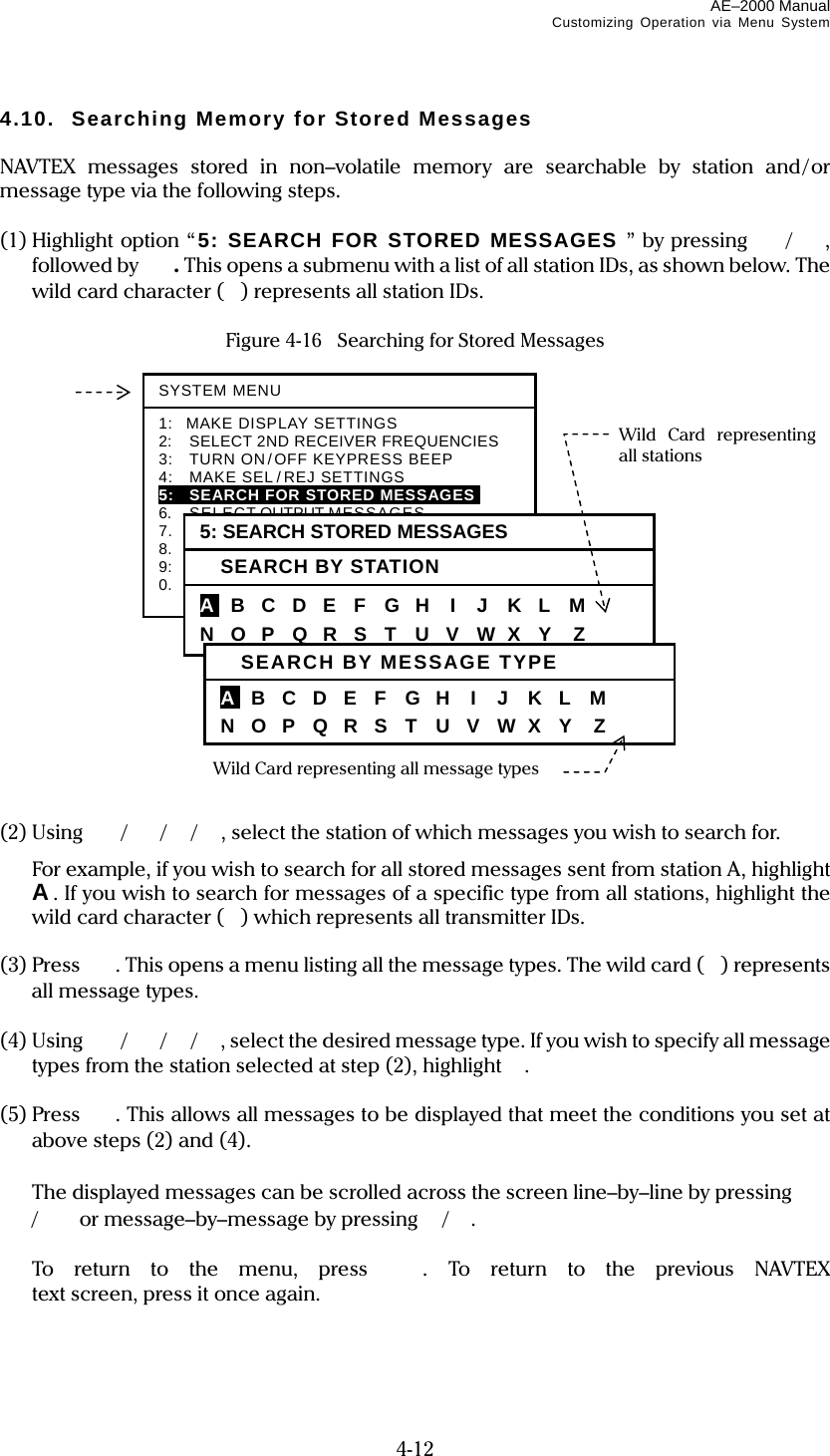 AE–2000 Manual Customizing Operation via Menu System  4-12 4.10.  Searching Memory for Stored Messages  NAVTEX messages stored in non–volatile memory are searchable by station and/or message type via the following steps.  (1) Highlight option “ 5: SEARCH FOR STORED MESSAGES ” by pressing /, followed by  . This opens a submenu with a list of all station IDs, as shown below. The wild card character () represents all station IDs.  Figure 4-16    Searching for Stored Messages                    (2) Using  ///, select the station of which messages you wish to search for.   For example, if you wish to search for all stored messages sent from station A, highlight A . If you wish to search for messages of a specific type from all stations, highlight the wild card character () which represents all transmitter IDs.  (3) Press  . This opens a menu listing all the message types. The wild card () represents all message types.  (4) Using  ///, select the desired message type. If you wish to specify all message types from the station selected at step (2), highlight  .  (5) Press  . This allows all messages to be displayed that meet the conditions you set at above steps (2) and (4).      The displayed messages can be scrolled across the screen line–by–line by pressing  /  or message–by–message by pressing/.    To return to the menu, press .  To  return  to  the  previous  NAVTEX                     text screen, press it once again.    Wild Card representing all stations SYSTEM MENU 1: MAKE DISPLAY SETTINGS 2:   SELECT 2ND RECEIVER FREQUENCIES 3:    TURN ON/OFF KEYPRESS BEEP 4:    MAKE SEL/ REJ SETTINGS 5:  SEARCH FOR STORED MESSAGESI 6.   SELECT OUTPUT MESSAGES 7.  SET OUTPUT PORTS 8.  START SELF–DIAGNOSTIC TESTS 9:  TURN ON/OFF MESSAGE ALARM 0.  RESET TO FACTORY DEFAULTS 5: SEARCH STORED MESSAGES SEARCH BY STATION Ai  B  C  D  E  F  G  H   I   J  K  L  M N O P Q R S T U V W X Y  Z   SEARCH BY MESSAGE TYPEAi  B  C  D  E  F  G  H   I   J  K  L  M N O P Q R S T UVWXYZ  Wild Card representing all message types 