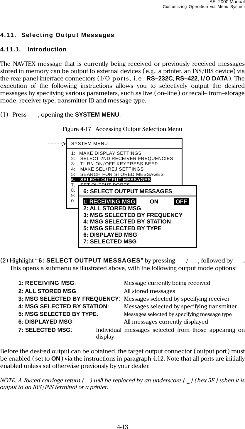 AE–2000 Manual Customizing Operation via Menu System  4-13 4.11.  Selecting Output Messages  4.11.1. Introduction  The NAVTEX message that is currently being received or previously received messages stored in memory can be output to external devices (e.g., a printer, an INS/IBS device) via the rear panel interface connectors (I/ O por ts ,  i. e.  RS–232C, RS–422, I/O DATA). The execution of the following instructions allows you to selectively output the desired messages by specifying various parameters, such as live (on–line) or recall– from–storage mode, receiver type, transmitter ID and message type.  (1) Press   , opening the SYSTEM MENU.  Figure 4-17  Accessing Output Selection Menu                  (2) Highlight “ 6: SELECT OUTPUT MESSAGES” by pressing  /, followed by  . This opens a submenu as illustrated above, with the following output mode options:    1: RECEIVING MSG:   Message currently being received   2: ALL STORED MSG:  All stored messages   3: MSG SELECTED BY FREQUENCY:  Messages selected by specifying receiver   4: MSG SELECTED BY STATION:  Messages selected by specifying transmitter   5: MSG SELECTED BY TYPE:  Messages selected by specifying message type   6: DISPLAYED MSG:  All messages currently displayed   7: SELECTED MSG:  Individual messages selected from those appearing on display  Before the desired output can be obtained, the target output connector (output port) must be enabled (set to ON) via the instructions in paragraph 4.12. Note that all ports are initially enabled unless set otherwise previously by your dealer.  NOTE: A  forced carriage return ( ) will be replaced by an underscore ( _) (hex 5F ) when it is output to an IBS / INS terminal or a printer.  SYSTEM MENU1: MAKE DISPLAY SETTINGS 2:  SELECT 2ND RECEIVER FREQUENCIES 3:    TURN ON/OFF KEYPRESS BEEP 4:  MAKE SEL/REJ SETTINGS 5:  SEARCH FOR STORED MESSAGES 6.  SELECT OUTPUT MESSAGES 7.  SET OUTPUT PORTS 8.  START SELF–DIAGNOSTIC TESTS 9:  TURN ON/OFF MESSAGE ALARM 0.  RESET TO FACTORY DEFAULTS 6: SELECT OUTPUT MESSAGES1: RECEIVING MSGi  ON IOFFI 2: ALL STORED MSG 3: MSG SELECTED BY FREQUENCY 4: MSG SELECTED BY STATION 5: MSG SELECTED BY TYPE 6: DISPLAYED MSG 7: SELECTED MSG  