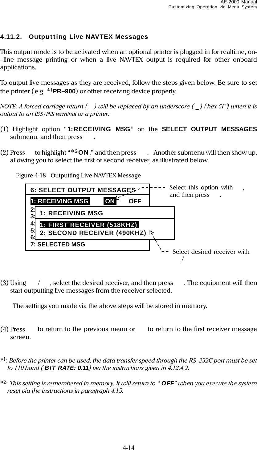 AE-2000 Manual Customizing Operation via Menu System  4-14 4.11.2.  Outputting Live NAVTEX Messages  This output mode is to be activated when an optional printer is plugged in for realtime, on-–line message printing or when a live NAVTEX output is required for other onboard applications.  To output live messages as they are received, follow the steps given below. Be sure to set the printer (e.g. *1PR–900) or other receiving device properly.  NOTE: A forced carriage return () will be replaced by an underscore ( _) (hex 5F ) when it is output to an IBS / INS terminal or a printer.  (1) Highlight option “1:RECEIVING MSG” on the SELECT OUTPUT MESSAGES submenu, and then press  .  (2) Press to highlight “*2ON,” and then press  . Another submenu will then show up, allowing you to select the first or second receiver, as illustrated below.    Figure 4-18   Outputting Live NAVTEX Message              (3) Using  /, select the desired receiver, and then press . The equipment will then start outputting live messages from the receiver selected.    The settings you made via the above steps will be stored in memory.   (4) Press   to return to the previous menu or  to return to the first receiver message screen.   *1: Before the printer can be used, the data transfer speed through the RS–232C port must be set to 110 baud ( BIT RATE: 0.11) via the instructions given in 4.12.4.2.  *2: This setting is remembered in memory. It will return to “ OFF” when you execute the system reset via the instructions in paragraph 4.15.     6: SELECT OUTPUT MESSAGES 1: RECEIVING MSGi iONi OFF 2: ALL STORED MSG 3: MSG SELECTED BY FREQUENCY 4: MSG SELECTED BY STATION 5: MSG SELECTED BY TYPE 6: DISPLAYED MSG 7: SELECTED MSG Select this option with  , and then press . 1: RECEIVING MSG 1: FIRST RECEIVER (518KHZ)i 2: SECOND RECEIVER (490KHZ) Select desired receiver with / 