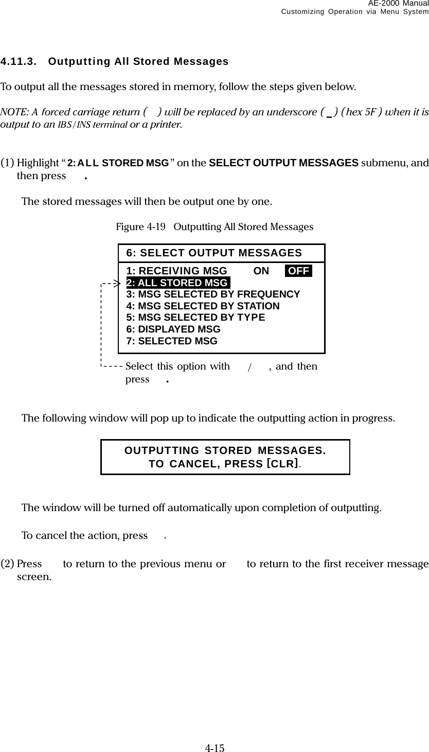 AE-2000 Manual Customizing Operation via Menu System  4-15 4.11.3. Outputting All Stored Messages  To output all the messages stored in memory, follow the steps given below.  NOTE: A forced carriage return ( ) will be replaced by an underscore ( _) (hex 5F ) when it is output to an IBS / INS terminal or a printer.   (1) Highlight “2:ALL STORED MSG” on the SELECT OUTPUT MESSAGES submenu, and then press  .    The stored messages will then be output one by one.  Figure 4-19    Outputting All Stored Messages                 The following window will pop up to indicate the outputting action in progress.         The window will be turned off automatically upon completion of outputting.    To cancel the action, press .  (2) Press   to return to the previous menu or  to return to the first receiver message screen.           OUTPUTTING STORED MESSAGES. TO CANCEL, PRESS [CLR]. Select this option with /,  and then press . 6: SELECT OUTPUT MESSAGES1: RECEIVING MSG  ON  IOFFI 2: ALL STORED MSGI 3: MSG SELECTED BY FREQUENCY 4: MSG SELECTED BY STATION 5: MSG SELECTED BY TYPE 6: DISPLAYED MSG 7: SELECTED MSG 