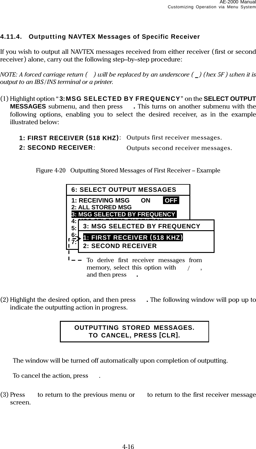 AE-2000 Manual Customizing Operation via Menu System  4-16 4.11.4.  Outputting NAVTEX Messages of Specific Receiver  If you wish to output all NAVTEX messages received from either receiver (first or second receiver) alone, carry out the following step–by–step procedure:  NOTE: A forced carriage return ( ) will be replaced by an underscore ( _) (hex 5F ) when it is output to an IBS / INS terminal or a printer.  (1) Highlight option “ 3:MSG SELECTED BY FREQUENCY” on the SELECT OUTPUT MESSAGES submenu, and then press .  This turns on another submenu with the following options, enabling you to select the desired receiver, as in the example illustrated below:    1:  FIRST RECEIVER  (518 KHZ):  Outputs first receiver messages.   2: SECOND RECEIVER:  Outputs second receiver messages.   Figure 4-20    Outputting Stored Messages of First Receiver – Example                 (2) Highlight the desired option, and then press . The following window will pop up to indicate the outputting action in progress.         The window will be turned off automatically upon completion of outputting.    To cancel the action, press .  (3) Press   to return to the previous menu or  to return to the first receiver message screen.   OUTPUTTING STORED MESSAGES. TO CANCEL, PRESS [CLR]. To derive first receiver messages from memory, select this option with /, and then press . 6: SELECT OUTPUT MESSAGES1: RECEIVING MSG  ON  IOFFI 2: ALL STORED MSG 3: MSG SELECTED BY FREQUENCYi 4: MSG SELECTED BY STATION 5: MSG SELECTED BY TYPE 6: DISPLAYED MSG – ALL 7: DISPLAYED MSG – SPECIFIC 3: MSG SELECTED BY FREQUENCY 1: FIRST RECEIVER (518 KHZ) 2: SECOND RECEIVER 