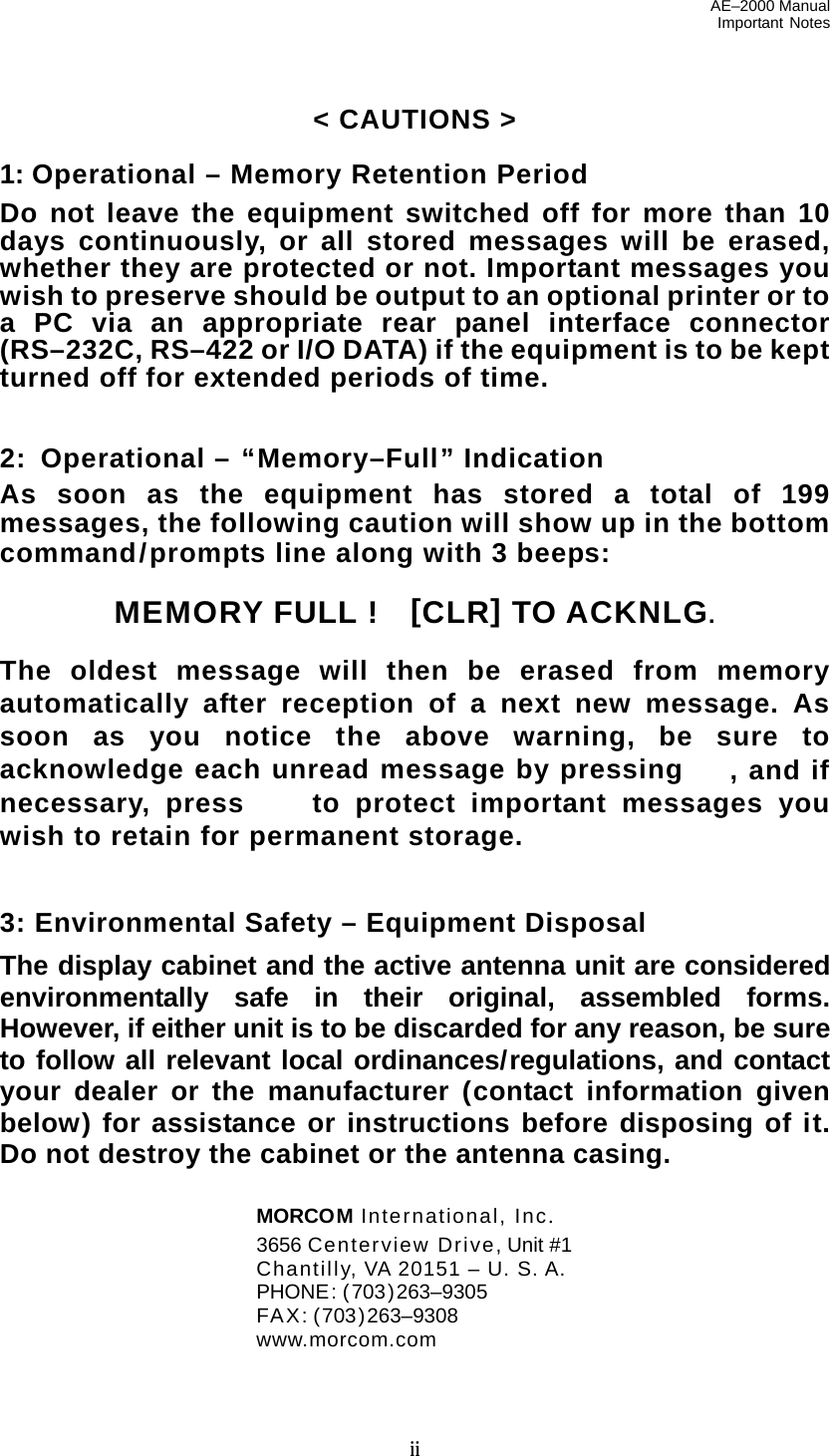 AE–2000 Manual Important Notes  ii &lt; CAUTIONS &gt;  1: Operational – Memory Retention Period Do not leave the equipment switched off for more than 10 days continuously, or all stored messages will be erased, whether they are protected or not. Important messages you wish to preserve should be output to an optional printer or to a PC via an appropriate rear panel interface connector (RS–232C, RS–422 or I/O DATA) if the equipment is to be kept turned off for extended periods of time.   2:  Operational – “Memory–Full” Indication As soon as the equipment has stored a total of 199 messages, the following caution will show up in the bottom command/prompts line along with 3 beeps:  MEMORY FULL !    [CLR] TO ACKNLG.  The oldest message will then be erased from memory automatically after reception of a next new message. As soon as you notice the above warning, be sure to acknowledge each unread message by pressing , and if necessary, press to protect important messages you wish to retain for permanent storage.   3: Environmental Safety – Equipment Disposal The display cabinet and the active antenna unit are considered environmentally safe in their original, assembled forms. However, if either unit is to be discarded for any reason, be sure to follow all relevant local ordinances/regulations, and contact your dealer or the manufacturer (contact information given below) for assistance or instructions before disposing of it. Do not destroy the cabinet or the antenna casing.   MORCOM International, Inc.   3656 Centerview Drive, Unit #1   Chantilly, VA 20151 – U. S. A.  PHONE: (703)263–9305  FAX: (703)263–9308  www.morcom.com 