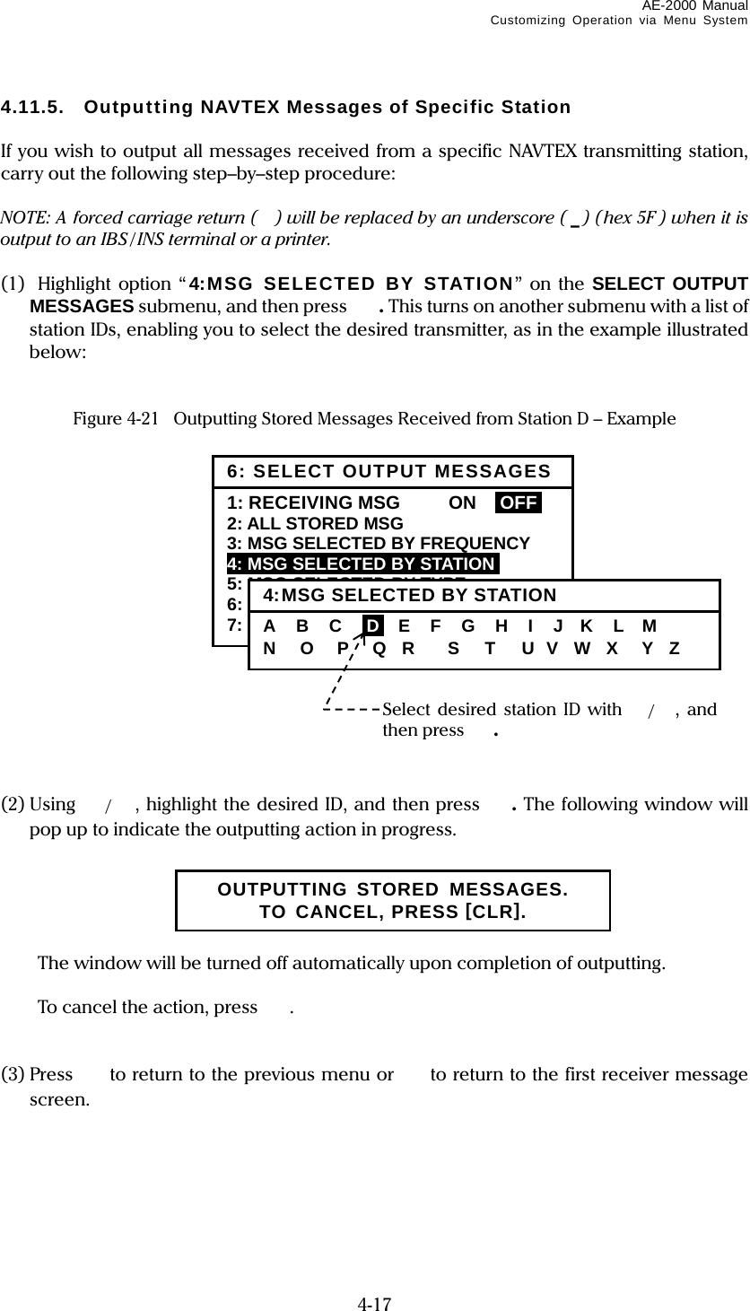 AE-2000 Manual Customizing Operation via Menu System  4-17 4.11.5.  Outputting NAVTEX Messages of Specific Station  If you wish to output all messages received from a specific NAVTEX transmitting station, carry out the following step–by–step procedure:  NOTE: A forced carriage return ( ) will be replaced by an underscore ( _) (hex 5F ) when it is output to an IBS / INS terminal or a printer.  (1)  Highlight option “ 4:MSG SELECTED BY STATION” on the SELECT OUTPUT MESSAGES submenu, and then press  . This turns on another submenu with a list of station IDs, enabling you to select the desired transmitter, as in the example illustrated below:   Figure 4-21  Outputting Stored Messages Received from Station D – Example                 (2) Using  /, highlight the desired ID, and then press . The following window will pop up to indicate the outputting action in progress.        The window will be turned off automatically upon completion of outputting.    To cancel the action, press .   (3) Press   to return to the previous menu or  to return to the first receiver message screen.       Select desired station ID with /,  and then press . 6: SELECT OUTPUT MESSAGES1: RECEIVING MSG    ON  IOFFI 2: ALL STORED MSG 3: MSG SELECTED BY FREQUENCY 4: MSG SELECTED BY STATIONi 5: MSG SELECTED BY TYPE 6: DISPLAYED MSG – ALL 7: DISPLAYED MSG – SPECIFIC 4:MSG SELECTED BY STATIONA   B   C   iDi  E   F   G   H   I   J   K   L   M N   O   P   Q  R    S   T   U  V   W  X   Y  Z OUTPUTTING STORED MESSAGES. TO CANCEL, PRESS [CLR]. 