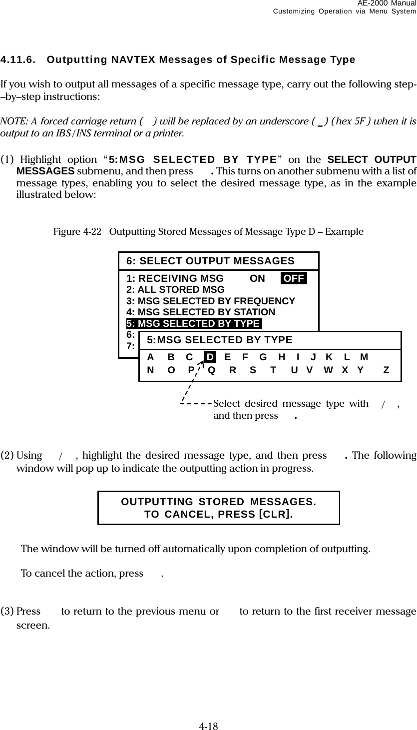 AE-2000 Manual Customizing Operation via Menu System  4-18 4.11.6.  Outputting NAVTEX Messages of Specific Message Type  If you wish to output all messages of a specific message type, carry out the following step-–by–step instructions:  NOTE: A forced carriage return ( ) will be replaced by an underscore ( _) (hex 5F ) when it is output to an IBS / INS terminal or a printer.  (1) Highlight option “5:MSG SELECTED BY TYPE” on the SELECT OUTPUT MESSAGES submenu, and then press  . This turns on another submenu with a list of message types, enabling you to select the desired message type, as in the example illustrated below:   Figure 4-22   Outputting Stored Messages of Message Type D – Example                  (2) Using  /, highlight the desired message type, and then press .  The following window will pop up to indicate the outputting action in progress.        The window will be turned off automatically upon completion of outputting.    To cancel the action, press .   (3) Press   to return to the previous menu or  to return to the first receiver message screen.      6: SELECT OUTPUT MESSAGES1: RECEIVING MSG  ON  IOFFI 2: ALL STORED MSG 3: MSG SELECTED BY FREQUENCY 4: MSG SELECTED BY STATION 5: MSG SELECTED BY TYPEi 6: DISPLAYED MSG – ALL 7: DISPLAYED MSG – SPECIFIC Select desired message type with /, and then press . 5:MSG SELECTED BY TYPEA    B   C   iDi  E   F   G   H   I   J   K   L   M N   O   P   Q   R   S   T   U   V    W  X  Y    Z OUTPUTTING STORED MESSAGES. TO CANCEL, PRESS [CLR]. 