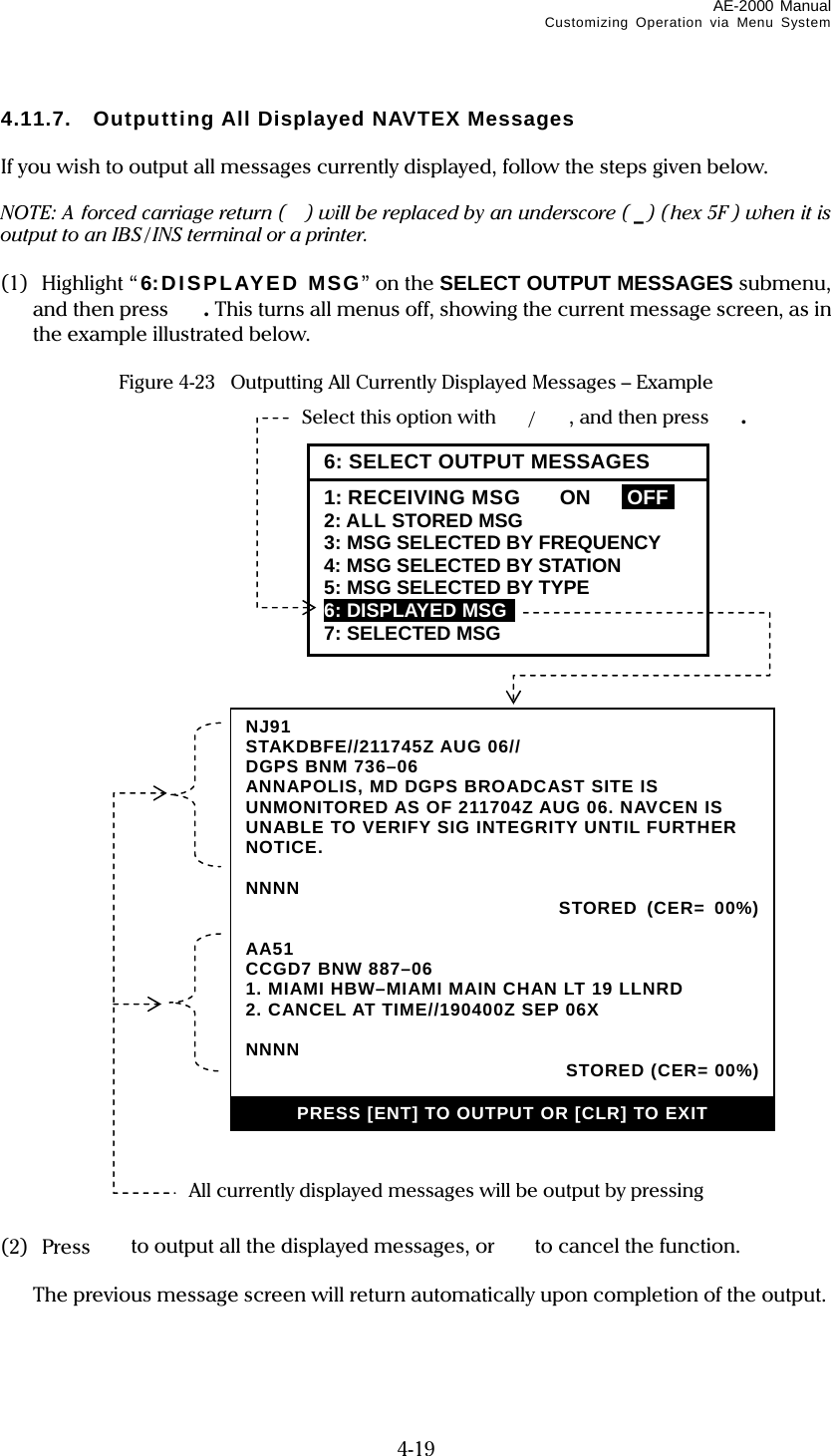 AE-2000 Manual Customizing Operation via Menu System  4-19 4.11.7.  Outputting All Displayed NAVTEX Messages  If you wish to output all messages currently displayed, follow the steps given below.  NOTE: A forced carriage return ( ) will be replaced by an underscore ( _) (hex 5F ) when it is output to an IBS / INS terminal or a printer.  (1)  Highlight “ 6:DISPLAYED MSG” on the SELECT OUTPUT MESSAGES submenu, and then press  . This turns all menus off, showing the current message screen, as in the example illustrated below.  Figure 4-23   Outputting All Currently Displayed Messages – Example                                   (2) Press   to output all the displayed messages, or   to cancel the function.    The previous message screen will return automatically upon completion of the output.   NJ91STAKDBFE//211745Z AUG 06// DGPS BNM 736–06 ANNAPOLIS, MD DGPS BROADCAST SITE IS UNMONITORED AS OF 211704Z AUG 06. NAVCEN IS UNABLE TO VERIFY SIG INTEGRITY UNTIL FURTHER NOTICE.  NNNN  STORED (CER= 00%)  AA51 CCGD7 BNW 887–06 1. MIAMI HBW–MIAMI MAIN CHAN LT 19 LLNRD 2. CANCEL AT TIME//190400Z SEP 06X  NNNN   STORED (CER= 00%) PRESS [ENT] TO OUTPUT OR [CLR] TO EXIT All currently displayed messages will be output by pressing  Select this option with /, and then press . 6: SELECT OUTPUT MESSAGES1: RECEIVING MSG   ON  IOFFI 2: ALL STORED MSG 3: MSG SELECTED BY FREQUENCY 4: MSG SELECTED BY STATION 5: MSG SELECTED BY TYPE 6: DISPLAYED MSG  7: SELECTED MSG 