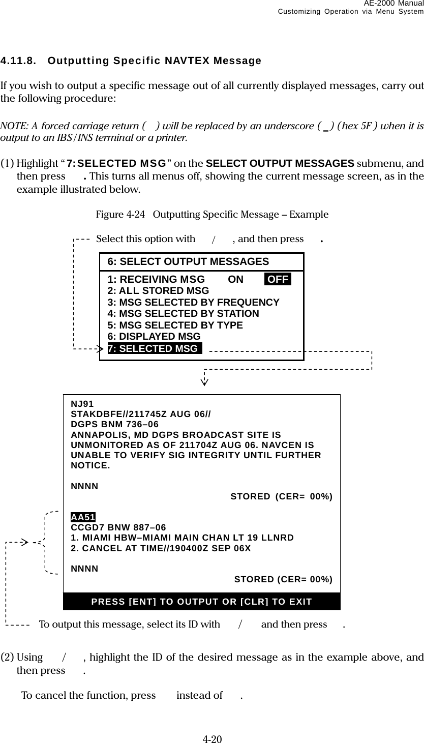 AE-2000 Manual Customizing Operation via Menu System  4-20 4.11.8. Outputting Specific NAVTEX Message  If you wish to output a specific message out of all currently displayed messages, carry out the following procedure:  NOTE: A forced carriage return ( ) will be replaced by an underscore ( _) (hex 5F ) when it is output to an IBS / INS terminal or a printer.  (1) Highlight “ 7:SELECTED MSG” on the SELECT OUTPUT MESSAGES submenu, and then press  . This turns all menus off, showing the current message screen, as in the example illustrated below.  Figure 4-24  Outputting Specific Message – Example                                   (2) Using  / , highlight the ID of the desired message as in the example above, and then press  .    To cancel the function, press  instead of . Select this option with /, and then press . 6: SELECT OUTPUT MESSAGES1: RECEIVING MSG  ON  IOFFI 2: ALL STORED MSG 3: MSG SELECTED BY FREQUENCY 4: MSG SELECTED BY STATION 5: MSG SELECTED BY TYPE 6: DISPLAYED MSG 7: SELECTED MSG  To output this message, select its ID with /  and then press . NJ91 STAKDBFE//211745Z AUG 06// DGPS BNM 736–06 ANNAPOLIS, MD DGPS BROADCAST SITE IS UNMONITORED AS OF 211704Z AUG 06. NAVCEN IS UNABLE TO VERIFY SIG INTEGRITY UNTIL FURTHER NOTICE.  NNNN  STORED (CER= 00%)  AA51 CCGD7 BNW 887–06 1. MIAMI HBW–MIAMI MAIN CHAN LT 19 LLNRD 2. CANCEL AT TIME//190400Z SEP 06X  NNNN   STORED (CER= 00%) PRESS [ENT] TO OUTPUT OR [CLR] TO EXIT