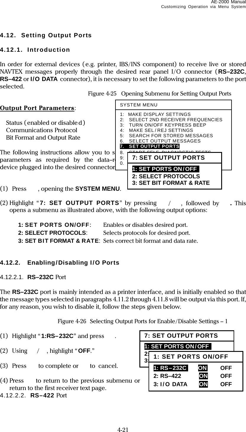 AE-2000 Manual Customizing Operation via Menu System  4-21 4.12. Setting Output Ports  4.12.1. Introduction  In order for external devices (e.g. printer, IBS/INS component) to receive live or stored NAVTEX messages properly through the desired rear panel I/O connector (RS–232C, RS–422 or I/O DATA connector), it is necessary to set the following parameters to the port selected.  Figure 4-25  Opening Submenu for Setting Output Ports  Output Port Parameters:   Status (enabled or disable d)  Communications Protocol  Bit Format and Output Rate  The following instructions allow you to set these parameters as required by the data–receiving device plugged into the desired connector.   (1) Press   , opening the SYSTEM MENU.  (2) Highlight  “7: SET OUTPUT PORTS” by pressing /, followed by .  This opens a submenu as illustrated above, with the following output options:    1: SET PORTS ON/OFF:   Enables or disables desired port.   2: SELECT PROTOCOLS:  Selects protocols for desired port.   3: SET BIT FORMAT &amp; RATE:  Sets correct bit format and data rate.   4.12.2. Enabling/Disabling I/O Ports  4.12.2.1.  RS–232C Port  The RS–232C port is mainly intended as a printer interface, and is initially enabled so that the message types selected in paragraphs 4.11.2 through 4.11.8 will be output via this port. If, for any reason, you wish to disable it, follow the steps given below.   Figure 4-26  Selecting Output Ports for Enable/Disable Settings – 1  (1) Highlight “1:RS–232C” and press  .  (2) Using / , highlight “ OFF.”  (3) Press to complete or  to cancel.  (4) Press   to return to the previous submenu or  to return to the first receiver text page. 4.12.2.2.  RS–422 Port  SYSTEM MENU1: MAKE DISPLAY SETTINGS 2:    SELECT 2ND RECEIVER FREQUENCIES 3:    TURN ON/OFF KEYPRESS BEEP 4:  MAKE SEL / REJ SETTINGS 5:    SEARCH FOR STORED MESSAGES 6.    SELECT OUTPUT MESSAGES 7.  SET OUTPUT PORTS 8.  START SELF–DIAGNOSTIC TESTS 9:  TURN ON/ OFF MESSAGE ALARM 0.  RESET TO FACTORY DEFAULTS 7: SET OUTPUT PORTS 1: SET PORTS ON/OFF  2: SELECT PROTOCOLS 3: SET BIT FORMAT &amp; RATE 7: SET OUTPUT PORTS 1: SET PORTS ON/OFF  2: SELECT PROTOCOLS 3: SET BIT FORMAT &amp; RATE 1: SET PORTS ON/OFF 1: RS–232Ci    ON    OFF  2: RS–422  ON OFF 3: I/O DATA  ON OFF 