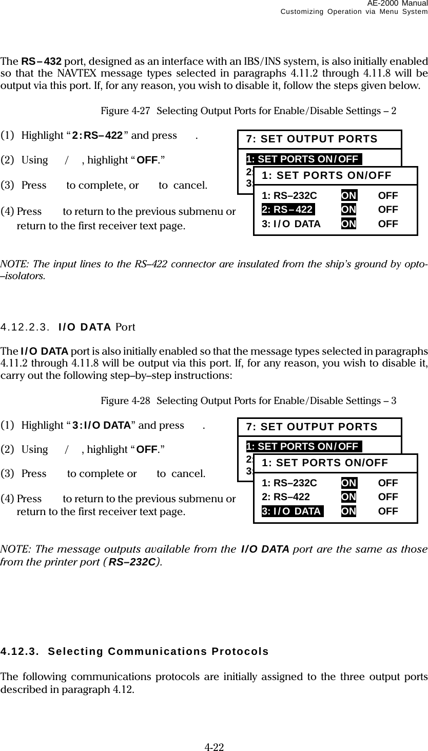 AE-2000 Manual Customizing Operation via Menu System  4-22 The RS–432 port, designed as an interface with an IBS/INS system, is also initially enabled so that the NAVTEX message types selected in paragraphs 4.11.2 through 4.11.8 will be output via this port. If, for any reason, you wish to disable it, follow the steps given below.   Figure 4-27  Selecting Output Ports for Enable/Disable Settings – 2  (1) Highlight “2:RS–422” and press  .  (2) Using /  , highlight “ OFF.”  (3) Press to complete, or to  cancel.  (4) Press    to return to the previous submenu or  to return to the first receiver text page.   NOTE: The input lines to the RS–422 connector are insulated from the ship’s ground by opto-–isolators.    4.12.2.3.  I/O DATA Port  The I/O DATA port is also initially enabled so that the message types selected in paragraphs 4.11.2 through 4.11.8 will be output via this port. If, for any reason, you wish to disable it, carry out the following step–by–step instructions:   Figure 4-28  Selecting Output Ports for Enable/Disable Settings – 3  (1) Highlight “3:I/O DATA” and press  .  (2) Using / , highlight “ OFF.”  (3) Press to complete or  to cancel.  (4) Press    to return to the previous submenu or  to return to the first receiver text page.   NOTE: The message outputs available from the I/O DATA port are the same as those from the printer port (RS–232C).       4.12.3.  Selecting Communications Protocols  The following communications protocols are initially assigned to the three output ports described in paragraph 4.12.  7: SET OUTPUT PORTS 1: SET PORTS ON/OFF  2: SELECT PROTOCOLS 3: SET BIT FORMAT &amp; RATE 1: SET PORTS ON/OFF 1: RS–232C      ON   OFF  2: RS–422i  ON OFF 3: I/O DATA  ON OFF 7: SET OUTPUT PORTS 1: SET PORTS ON/OFF  2: SELECT PROTOCOLS 3: SET BIT FORMAT &amp; RATE 1: SET PORTS ON/OFF 1: RS–232C      ON   OFF  2: RS–422  ON OFF 3: I/O DATAi  ON OFF 