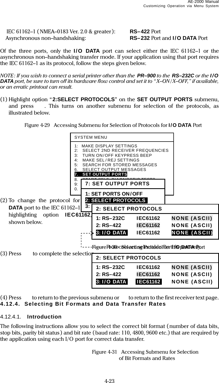 AE-2000 Manual Customizing Operation via Menu System  4-23   IEC 61162–1 (NMEA–0183 Ver. 2.0 &amp; greater ):    RS–422 Port  Asynchronous non–handshaking:  RS–232 Port and I/O DATA Port  Of the three ports, only the I/O DATA port can select either the IEC 61162–1 or the asynchronous non–handshaking transfer mode. If your application using that port requires the IEC 61162–1 as its protocol, follow the steps given below.  NOTE: If you wish to connect a serial printer other than the  PR–900 to the RS–232C or the I/O DATA port, be sure to turn off its hardware flow control and set it to “X–ON /X–OFF,” if available, or an erratic printout can result.  (1) Highlight option “2:SELECT PROTOCOLS” on the SET OUTPUT PORTS submenu, and press . This turns on another submenu for selection of the protocols, as illustrated below.    Figure 4-29    Accessing Submenu for Selection of Protocols for I/O DATA Port            (2) To change the protocol for the I/O DATA port to the IEC 61162–1, press, highlighting option IEC61162, as shown below.      Figure 4-30  Selecting Protocol for I/O DATA Port (3) Press  to complete the selection.       (4) Press    to return to the previous submenu or   to return to the first receiver text page. 4.12.4.  Selecting Bit Formats and Data Transfer Rates  4.12.4.1.  Introduction The following instructions allow you to select the correct bit format ( number of data bits, stop bits, parity bit status) and bit rate (baud rate: 110, 4800, 9600 etc.) that are required by the application using each I/O port for correct data transfer.    Figure 4-31    Accessing Submenu for Selection     of Bit Formats and Rates Protocols are selectable for this port only. SYSTEM MENU1: MAKE DISPLAY SETTINGS 2:    SELECT 2ND RECEIVER FREQUENCIES 3:    TURN ON/OFF KEYPRESS BEEP 4:  MAKE SEL / REJ SETTINGS 5:    SEARCH FOR STORED MESSAGES 6.    SELECT OUTPUT MESSAGES 7.    SET OUTPUT PORTS 8.  START SELF–DIAGNOSTIC TESTS 9:  TURN ON/ OFF MESSAGE ALARM 0.    RESET TO FACTORY DEFAULTS 7: SET OUTPUT PORTS1: SET PORTS ON/OFF 2: SELECT PROTOCOLS  3: SET BIT FORMAT &amp; RATE 2: SELECT PROTOCOLS1: RS–232C     IEC61162      NONE (ASCII) 2: RS–422  IEC61162  NONE (ASCII) 3: I/ O DATAI IEC61162  NONE (ASCII) 2: SELECT PROTOCOLS1: RS–232C     IEC61162      NONE (ASCII) 2: RS–422  IEC61162  NONE (ASCII) 3: I/ O DATAI iIEC61162i NONE (ASCII) 