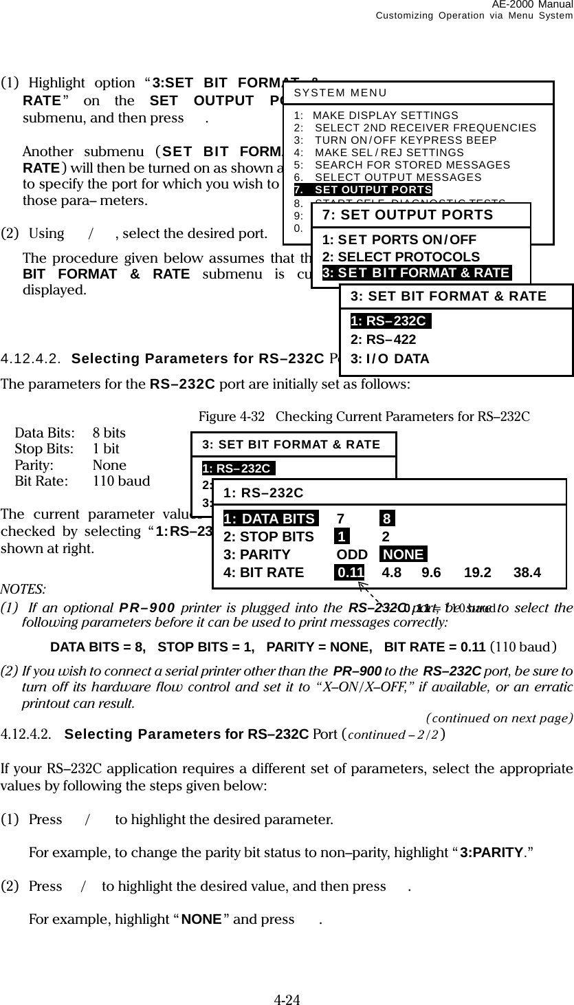 AE-2000 Manual Customizing Operation via Menu System  4-24 (1)  Highlight option “3:SET BIT FORMAT &amp; RATE” on the SET OUTPUT PORTS submenu, and then press .    Another submenu (SET BIT FORMAT &amp; RATE) will then be turned on as shown at right to specify the port for which you wish to select those para– meters.  (2) Using /, select the desired port.   The procedure given below assumes that the SET BIT FORMAT &amp; RATE submenu is currently displayed.    4.12.4.2.  Selecting Parameters for RS–232C Port The parameters for the RS–232C port are initially set as follows:    Figure 4-32  Checking Current Parameters for RS–232C  Data Bits:  8 bits  Stop Bits:  1 bit  Parity:  None  Bit Rate:  110 baud  The current parameter values can be checked by selecting “1:RS–232C” as shown at right.  NOTES: (1)  If an optional PR–900 printer is plugged into the RS–232C port, be sure to select the following parameters before it can be used to print messages correctly:   DATA BITS = 8,  STOP BITS = 1,   PARITY = NONE,   BIT RATE = 0.11 (110 baud) (2) If you wish to connect a serial printer other than the  PR–900 to the RS–232C port, be sure to turn off its hardware flow control and set it to “X–ON/ X–OFF,” if available, or an erratic printout can result. (continued on next page) 4.12.4.2.  Selecting Parameters for RS–232C Port ( continued – 2 / 2)  If your RS–232C application requires a different set of parameters, select the appropriate values by following the steps given below:  (1)  Press /to highlight the desired parameter.   For example, to change the parity bit status to non–parity, highlight “ 3:PARITY.”  (2) Press /to highlight the desired value, and then press .   For example, highlight “NONE” and press  .  SYSTEM MENU1: MAKE DISPLAY SETTINGS 2:    SELECT 2ND RECEIVER FREQUENCIES 3:    TURN ON/OFF KEYPRESS BEEP 4:    MAKE SEL/ REJ SETTINGS 5:    SEARCH FOR STORED MESSAGES 6.  SELECT OUTPUT MESSAGES 7.  SET OUTPUT PORTS 8.  START SELF–DIAGNOSTIC TESTS 9:    TURN ON/ OFF MESSAGE ALARM 0.  RESET TO FACTORY DEFAULTS 7: SET OUTPUT PORTS 1: SET PORTS ON/OFF 2: SELECT PROTOCOLS 3: SET BIT FORMAT &amp; RATE  3: SET BIT FORMAT &amp; RATE 1: RS–232C  2: RS–422 3: I/ O DATA 3: SET BIT FORMAT &amp; RATE1: RS–232C  2: RS–422 3: I/O DATA 1: RS–232C1: DATA BITSI 7  I8I 2: STOP BITS  I1I 2 3: PARITY  ODD  INONEI 4: BIT RATE  i0.11 4.8  9.6  19.2  38.4 0.11= 11 0 baud 