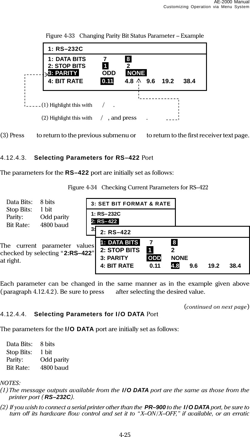 AE-2000 Manual Customizing Operation via Menu System  4-25 Figure 4-33   Changing Parity Bit Status Parameter – Example             (3) Press    to return to the previous submenu or   to return to the first receiver text page.   4.12.4.3.  Selecting Parameters for RS–422 Port  The parameters for the RS–422 port are initially set as follows:    Figure 4-34   Checking Current Parameters for RS–422   Data Bits:  8 bits  Stop Bits:  1 bit  Parity:  Odd parity  Bit Rate:  4800 baud  The current parameter values can be checked by selecting “2:RS–422” as shown at right.   Each parameter can be changed in the same manner as in the example given above (paragraph 4.12.4.2). Be sure to press  after selecting the desired value.  (continued on next page) 4.12.4.4.  Selecting Parameters for I/O DATA Port  The parameters for the I/O DATA port are initially set as follows:   Data Bits:  8 bits  Stop Bits:  1 bit  Parity:  Odd parity  Bit Rate:  4800 baud  NOTES: (1) The message outputs available from the I/O DATA port are the same as those from the printer port (RS–232C). (2) If you wish to connect a serial printer other than the  PR–900 to the I/O DATA port, be sure to turn off its hardware flow control and set it to “X–ON/ X–OFF,” if available, or an erratic 1: RS–232C 1: DATA BITS  7  I8I 2: STOP BITS  I1I 2 3: PARITYI ODD INONEI 4: BIT RATE i0.11 4.8 9.6 19.2 38.4 (1) Highlight this with /. (2) Highlight this with /, and press . 3: SET BIT FORMAT &amp; RATE1: RS–232C  2: RS–422  3: I/O DATA 2: RS–4221: DATA BITSI 7  I8I 2: STOP BITS  I1I 2 3: PARITY  iODD NONE 4: BIT RATE 0.11 4.8 9.6 19.2 38.4 