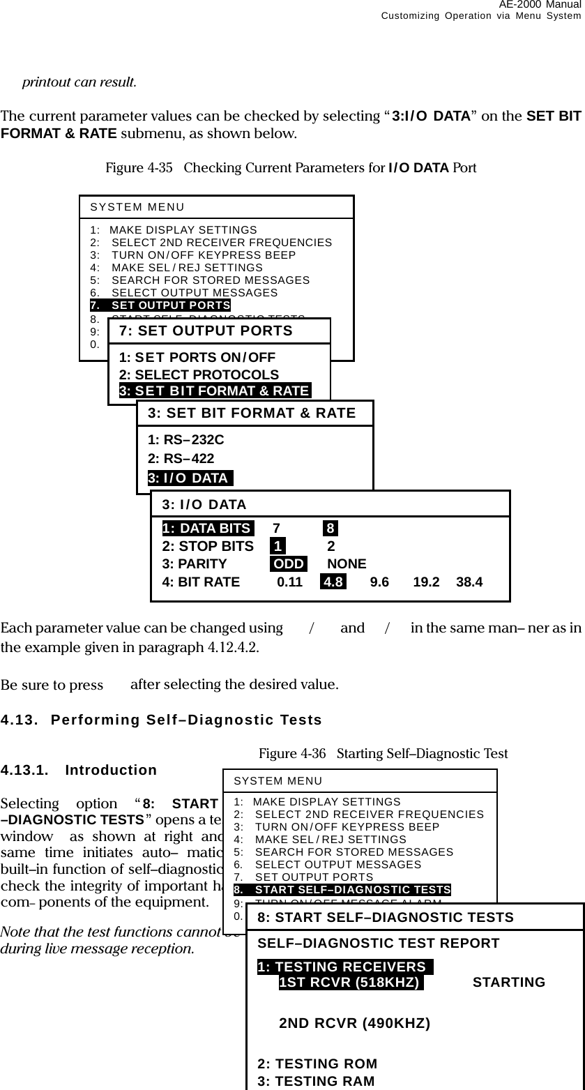 AE-2000 Manual Customizing Operation via Menu System  4-26 printout can result.  The current parameter values can be checked by selecting “3:I/O DATA” on the SET BIT FORMAT &amp; RATE submenu, as shown below.  Figure 4-35    Checking Current Parameters for I/O DATA Port                           Each parameter value can be changed using  / and /in the same man– ner as in the example given in paragraph 4.12.4.2.  Be sure to press  after selecting the desired value.  4.13. Performing Self–Diagnostic Tests    Figure 4-36    Starting Self–Diagnostic Test 4.13.1. Introduction  Selecting option “ 8: START SELF-–DIAGNOSTIC TESTS” opens a test report window  as shown at right and at the same time initiates auto– matically the built–in function of self–diagnostic tests to check the integrity of important hardware com– ponents of the equipment.  Note that the test functions cannot be executed during live message reception. SYSTEM MENU 1: MAKE DISPLAY SETTINGS 2:  SELECT 2ND RECEIVER FREQUENCIES 3:    TURN ON/OFF KEYPRESS BEEP 4:    MAKE SEL / REJ SETTINGS 5:    SEARCH FOR STORED MESSAGES 6.    SELECT OUTPUT MESSAGES 7.  SET OUTPUT PORTS 8.  START SELF–DIAGNOSTIC TESTS 9:  TURN ON/ OFF MESSAGE ALARM 0.  RESET TO FACTORY DEFAULTS 7: SET OUTPUT PORTS1: SET PORTS ON/OFF 2: SELECT PROTOCOLS 3: SET BIT FORMAT &amp; RATE  3: SET BIT FORMAT &amp; RATE1: RS–232C 2: RS–422 3: I/O DATA  3: I/ODATA1: DATA BITSI 7 I8I 2: STOP BITS  i1i 2 3: PARITY  iODDi NONE 4: BIT RATE  0.11  I4.8I 9.6 19.2 38.4 SYSTEM MENU1: MAKE DISPLAY SETTINGS 2:    SELECT 2ND RECEIVER FREQUENCIES 3:    TURN ON/OFF KEYPRESS BEEP 4:    MAKE SEL / REJ SETTINGS 5:    SEARCH FOR STORED MESSAGES 6.  SELECT OUTPUT MESSAGES 7.  SET OUTPUT PORTS 8.    START SELF–DIAGNOSTIC TESTS 9:  TURN ON/ OFF MESSAGE ALARM 0.  RESET TO FACTORY DEFAULTS 8: START SELF–DIAGNOSTIC TESTS SELF–DIAGNOSTIC TEST REPORT 1: TESTING RECEIVERS    1ST RCVRI(518KHZ)I STARTING   2ND RCVR (490KHZ)  2: TESTING ROM 3: TESTING RAM 