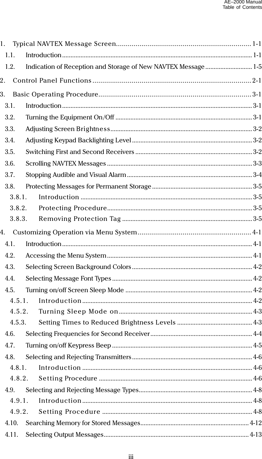 AE–2000 Manual Table of Contents   iii1.  Typical NAVTEX Message Screen.....................................................................1-1 1.1. Introduction .................................................................................................................. 1-1 1.2.  Indication of Reception and Storage of New NAVTEX Message............................ 1-5 2. Control Panel Functions .................................................................................2-1 3. Basic Operating Procedure.............................................................................. 3-1 3.1. Introduction .................................................................................................................. 3-1 3.2.  Turning the Equipment On /Off .................................................................................. 3-1 3.3.  Adjusting Screen Brightness..................................................................................... 3-2 3.4.  Adjusting Keypad Backlighting Level ........................................................................ 3-2 3.5.  Switching First and Second Receivers ...................................................................... 3-2 3.6.  Scrolling NAVTEX Messages ....................................................................................... 3-3 3.7.  Stopping Audible and Visual Alarm ........................................................................... 3-4 3.8.  Protecting Messages for Permanent Storage ............................................................ 3-5 3.8.1. Int roduction ....................................................................................................... 3-5 3.8.2. Protecting Procedure....................................................................................... 3-5 3.8.3. Removing Protection Tag .............................................................................. 3-5 4.  Customizing Operation via Menu System.......................................................... 4-1 4.1. Introduction .................................................................................................................. 4-1 4.2.  Accessing the Menu System ....................................................................................... 4-1 4.3.  Selecting Screen Background Colors ........................................................................ 4-2 4.4. Selecting Message Font Types .................................................................................... 4-2 4.5.  Turning on/off Screen Sleep Mode ............................................................................ 4-2 4.5.1. Introduction ...................................................................................................... 4-2 4.5.2.  Turni ng Sleep Mode on ................................................................................ 4-3 4.5.3.  Setting Times to Reduced Brightness Levels ............................................. 4-3 4.6.  Selecting Frequencies for Second Receiver............................................................. 4-4 4.7.  Turning on/off Keypress Beep .................................................................................... 4-5 4.8.  Selecting and Rejecting Transmitters........................................................................ 4-6 4.8.1. Introducti on ...................................................................................................... 4-6 4.8.2. Set ting Procedure ............................................................................................ 4-6 4.9.  Selecting and Rejecting Message Types.................................................................... 4-8 4.9.1. Introduction ...................................................................................................... 4-8 4.9.2. Setting Procedure .......................................................................................... 4-8 4.10.  Searching Memory for Stored Messages................................................................. 4-12 4.11. Selecting Output Messages....................................................................................... 4-13 