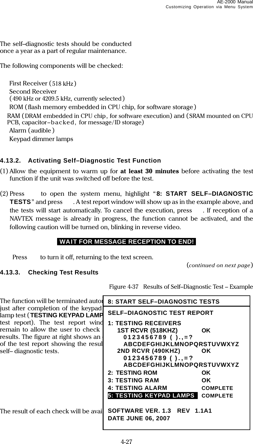 AE-2000 Manual Customizing Operation via Menu System  4-27  The self–diagnostic tests should be conducted once a year as a part of regular maintenance.  The following components will be checked:    First Receiver ( 518 kHz)  Second Receiver  (490 kHz or 4209.5 kHz, currently selected)   ROM (flash memory embedded in CPU chip, for software storage )  RAM ( DRAM embedded in CPU chip, for software execution) and (SRAM mounted on CPU PCB, capacitor–backed,  for message/ID storage)  Alarm (audible )   Keypad dimmer lamps   4.13.2.  Activating Self–Diagnostic Test Function (1) Allow the equipment to warm up for at least 30 minutes before activating the test function if the unit was switched off before the test.  (2) Press   to open the system menu, highlight “ 8: START SELF–DIAGNOSTIC TESTS” and press  . A test report window will show up as in the example above, and the tests will start automatically. To cancel the execution, press . If reception of a NAVTEX message is already in progress, the function cannot be activated, and the following caution will be turned on, blinking in reverse video. iWAIT FOR MESSAGE RECEPTION TO END!i   Press to turn it off, returning to the text screen. (continued on next page) 4.13.3.  Checking Test Results  Figure 4-37    Results of Self–Diagnostic Test – Example  The function will be terminated automatically just after completion of the keypad dimmer lamp test (TESTING KEYPAD LAMPS on the test report). The test report window will remain to allow the user to check the tests results. The figure at right shows an example of the test report showing the results of the self– diagnostic tests.        The result of each check will be available in one of the following indications:  8: START SELF–DIAGNOSTIC TESTS SELF–DIAGNOSTIC TEST REPORT 1: TESTING RECEIVERS  1ST RCVR((518KHZ)((518K  OK  0123456789 ( ).,=?  ABCDEFGHIJKLMNOPQRSTUVWXYZ  2ND RCVR (490KHZ)  OK  0123456789 ( ).,=?  ABCDEFGHIJKLMNOPQRSTUVWXYZ 2: TESTING ROM  OK 3: TESTING RAM  OK 4: TESTING ALARM  COMPLETE 5: TESTING KEYPAD LAMPS   COMPLETE  SOFTWARE VER. 1.3    REV1.1A1 DATE JUNE 06, 2007 