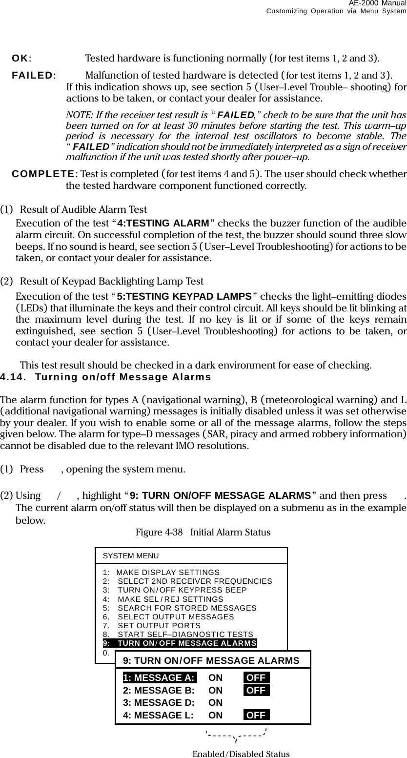 AE-2000 Manual Customizing Operation via Menu System  4-28  OK:    Tested hardware is functioning normally (for test items 1, 2 and 3).  FAILED:    Malfunction of tested hardware is detected (for test items 1, 2 and 3).   If this indication shows up, see section 5 (User–Level Trouble– shooting) for actions to be taken, or contact your dealer for assistance.   NOTE: If the receiver test result is “ FAILED,” check to be sure that the unit has been turned on for at least 30 minutes before starting the test. This warm–up period is necessary for the internal test oscillators to become stable. The “FAILED” indication should not be immediately interpreted as a sign of receiver malfunction if the unit was tested shortly after power–up.  COMPLETE: Test is completed (for test items 4 and 5). The user should check whether the tested hardware component functioned correctly.  (1)  Result of Audible Alarm Test   Execution of the test “4:TESTING ALARM” checks the buzzer function of the audible alarm circuit. On successful completion of the test, the buzzer should sound three slow beeps. If no sound is heard, see section 5 (User–Level Troubleshooting) for actions to be taken, or contact your dealer for assistance.  (2)  Result of Keypad Backlighting Lamp Test   Execution of the test “ 5:TESTING KEYPAD LAMPS” checks the light–emitting diodes (LEDs) that illuminate the keys and their control circuit. All keys should be lit blinking at the maximum level during the test. If no key is lit or if some of the keys remain extinguished, see section 5 (User–Level Troubleshooting) for actions to be taken, or contact your dealer for assistance.    This test result should be checked in a dark environment for ease of checking. 4.14. Turning on/off Message Alarms  The alarm function for types A (navigational warning), B (meteorological warning) and L (additional navigational warning) messages is initially disabled unless it was set otherwise by your dealer. If you wish to enable some or all of the message alarms, follow the steps given below. The alarm for type–D messages (SAR, piracy and armed robbery information) cannot be disabled due to the relevant IMO resolutions.  (1) Press , opening the system menu.  (2) Using /, highlight “9: TURN ON/OFF MESSAGE ALARMS” and then press . The current alarm on/off status will then be displayed on a submenu as in the example below.  Figure 4-38    Initial Alarm Status            SYSTEM MENU1: MAKE DISPLAY SETTINGS 2:    SELECT 2ND RECEIVER FREQUENCIES 3:    TURN ON/OFF KEYPRESS BEEP 4:    MAKE SEL / REJ SETTINGS 5:    SEARCH FOR STORED MESSAGES 6.  SELECT OUTPUT MESSAGES 7.  SET OUTPUT PORTS 8.  START SELF–DIAGNOSTIC TESTS 9:  TURN ON/OFF MESSAGE ALARMS 0.  RESET TO FACTORY DEFAULTS 9: TURN ON/OFF MESSAGE ALARMS1: MESSAGE A:I ON iOFF  2: MESSAGE B: ON iOFF   3: MESSAGE D: ON 4: MESSAGE L: ON iOFF Enabled/Disabled Status 