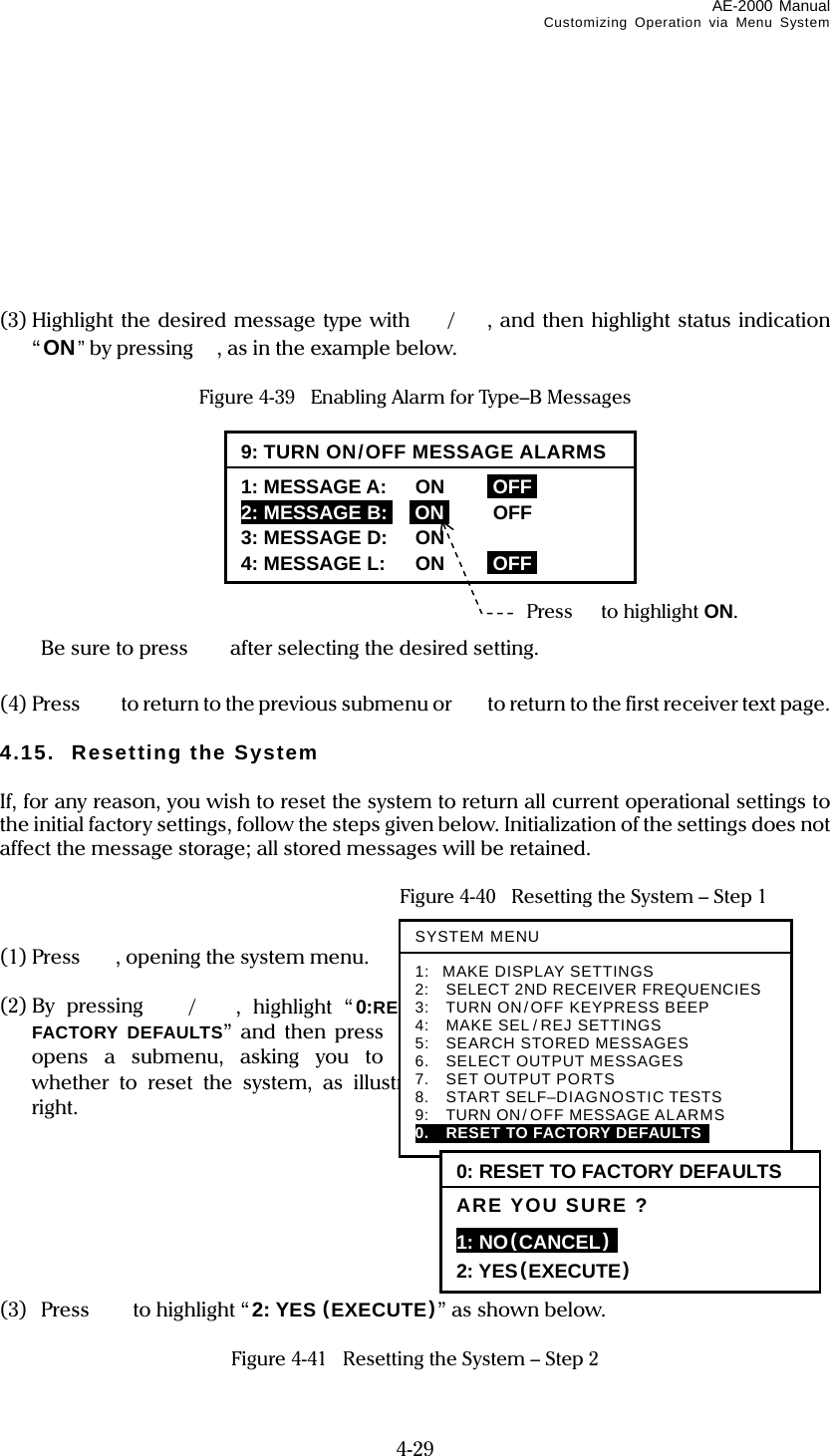 AE-2000 Manual Customizing Operation via Menu System  4-29         (3) Highlight the desired message type with /, and then highlight status indication “ON” by pressing, as in the example below.  Figure 4-39    Enabling Alarm for Type–B Messages            Be sure to press  after selecting the desired setting.  (4) Press    to return to the previous submenu or   to return to the first receiver text page.  4.15.  Resetting the System  If, for any reason, you wish to reset the system to return all current operational settings to the initial factory settings, follow the steps given below. Initialization of the settings does not affect the message storage; all stored messages will be retained.    Figure 4-40   Resetting the System – Step 1  (1) Press  , opening the system menu.  (2) By  pressing /, highlight “0:RESET TO FACTORY DEFAULTS” and then press . This opens a submenu, asking you to confirm whether to reset the system, as illustrated at right.        (3) Press  to highlight “ 2: YES (EXECUTE)” as shown below.  Figure 4-41   Resetting the System – Step 2 9: TURN ON/OFF MESSAGE ALARMS1: MESSAGE A: ON iOFFi 2: MESSAGE B:i iONi OFF 3: MESSAGE D: ON 4: MESSAGE L: ON iOFFiPress to highlight ON. SYSTEM MENU1: MAKE DISPLAY SETTINGS 2:  SELECT 2ND RECEIVER FREQUENCIES 3:    TURN ON/OFF KEYPRESS BEEP 4:    MAKE SEL/ REJ SETTINGS 5:    SEARCH STORED MESSAGES 6.    SELECT OUTPUT MESSAGES 7.  SET OUTPUT PORTS 8.  START SELF–DIAGNOSTIC TESTS 9:   TURN ON/ OFF MESSAGE ALARMS 0.  RESET TO FACTORY DEFAULTS  0: RESET TO FACTORY DEFAULTS ARE YOU SURE ? 1: NO(CANCEL)  2: YES(EXECUTE) 