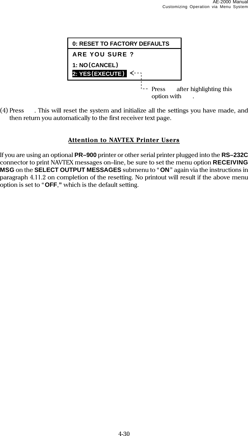 AE-2000 Manual Customizing Operation via Menu System  4-30           (4) Press  . This will reset the system and initialize all the settings you have made, and then return you automatically to the first receiver text page.   Attention to NAVTEX Printer Users  If you are using an optional PR–900 printer or other serial printer plugged into the RS–232C connector to print NAVTEX messages on–line, be sure to set the menu option RECEIVING MSG on the SELECT OUTPUT MESSAGES submenu to “ON” again via the instructions in paragraph 4.11.2 on completion of the resetting. No printout will result if the above menu option is set to “OFF,” which is the default setting.    0: RESET TO FACTORY DEFAULTSARE YOU SURE ? 1: NO(CANCEL)  2: YES(EXECUTE)  Press  after highlighting this option with . 