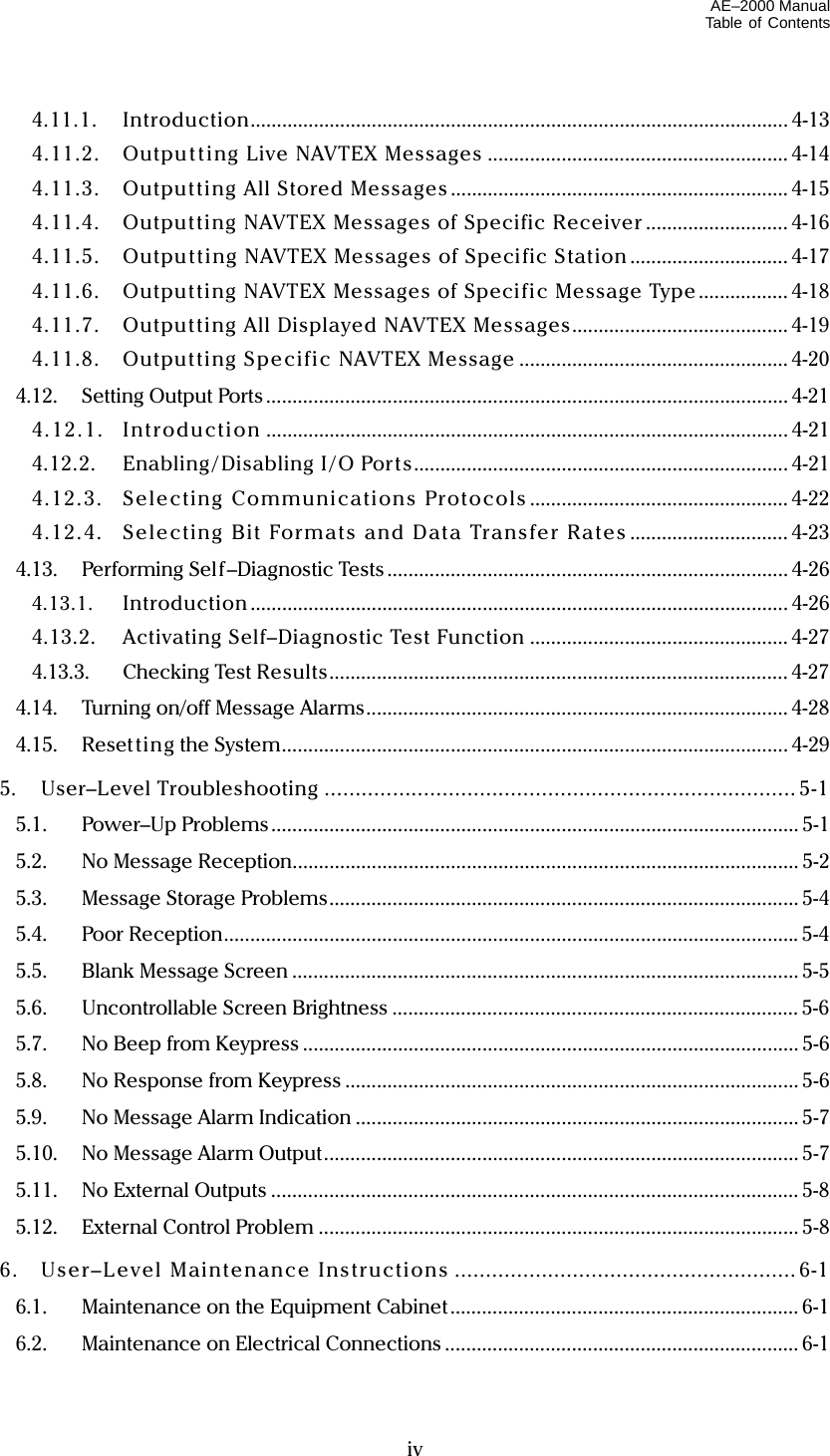 AE–2000 Manual Table of Contents   iv 4.11.1. Introduction...................................................................................................... 4-13 4.11.2.  Outpu t t ing Live NAVTEX Messages ......................................................... 4-14 4.11.3.  Outputting All Stored Messages ................................................................ 4-15 4.11.4.  Outputting NAVTEX Messages of Specific Receiver ........................... 4-16 4.11.5.  Output ting NAVTEX Messages of Specific Station .............................. 4-17 4.11.6.  Outputting NAVTEX Messages of Specific Message Type ................. 4-18 4.11.7.  Outputting All Displayed NAVTEX Messages......................................... 4-19 4.11.8.  Outputting Specific NAVTEX Message ................................................... 4-20 4.12. Setting Output Ports ................................................................................................... 4-21 4.12 .1 . Introd uction ................................................................................................... 4-21 4.12.2.  Enabling / Disabling I / O Por ts....................................................................... 4-21 4.12.3. Selecting Communications Protocols ................................................. 4-22 4.12.4.  Selecting Bit Formats and Data Transfer Rates .............................. 4-23 4.13. Performing Self–Diagnostic Tests ............................................................................ 4-26 4.13.1. Introduction ...................................................................................................... 4-26 4.13.2.  Activating Self–Diagnostic Test Function ................................................. 4-27 4.13.3. Checking Test Results....................................................................................... 4-27 4.14.  Turning on/off Message Alarms................................................................................ 4-28 4.15. Reset ting the System................................................................................................ 4-29 5. User–Level Troubleshooting ............................................................................ 5-1 5.1. Power–Up Problems.................................................................................................... 5-1 5.2. No Message Reception................................................................................................ 5-2 5.3.  Message Storage Problems......................................................................................... 5-4 5.4. Poor Reception.............................................................................................................5-4 5.5. Blank Message Screen ................................................................................................ 5-5 5.6. Uncontrollable Screen Brightness ............................................................................. 5-6 5.7.  No Beep from Keypress .............................................................................................. 5-6 5.8.  No Response from Keypress ...................................................................................... 5-6 5.9. No Message Alarm Indication .................................................................................... 5-7 5.10. No Message Alarm Output.......................................................................................... 5-7 5.11.  No External Outputs .................................................................................................... 5-8 5.12. External Control Problem ........................................................................................... 5-8 6.  User–Level Maintenance Instructions ....................................................... 6-1 6.1.  Maintenance on the Equipment Cabinet.................................................................. 6-1 6.2.  Maintenance on Electrical Connections ................................................................... 6-1 