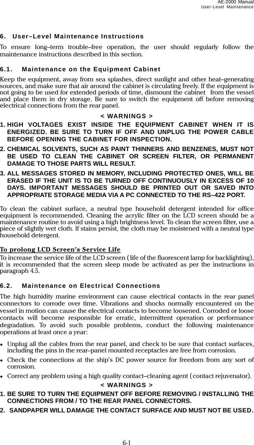 AE-2000 Manual User-Level Maintenance  6-1 6.  User–Level Maintenance Instructions To ensure long–term trouble–free operation, the user should regularly follow the maintenance instructions described in this section.  6.1.  Maintenance on the Equipment Cabinet Keep the equipment, away from sea splashes, direct sunlight and other heat–generating sources, and make sure that air around the cabinet is circulating freely. If the equipment is not going to be used for extended periods of time, dismount the cabinet  from the vessel and place them in dry storage. Be sure to switch the equipment off before removing electrical connections from the rear panel. &lt; WARNINGS &gt; 1. HIGH VOLTAGES EXIST INSIDE THE EQUIPMENT CABINET WHEN IT IS ENERGIZED. BE SURE TO TURN IF OFF AND UNPLUG THE POWER CABLE BEFORE OPENING THE CABINET FOR INSPECTION. 2. CHEMICAL SOLVENTS, SUCH AS PAINT THINNERS AND BENZENES, MUST NOT BE USED TO CLEAN THE CABINET OR SCREEN FILTER, OR PERMANENT DAMAGE TO THOSE PARTS WILL RESULT. 3. ALL MESSAGES STORED IN MEMORY, INCLUDING PROTECTED ONES, WILL BE ERASED IF THE UNIT IS TO BE TURNED OFF CONTINUOUSLY IN EXCESS OF 10 DAYS. IMPORTANT MESSAGES SHOULD BE PRINTED OUT OR SAVED INTO  APPROPRIATE STORAGE MEDIA VIA A PC CONNECTED TO THE RS–422 PORT.  To clean the cabinet surface, a neutral type household detergent intended for office equipment is recommended. Cleaning the acrylic filter on the LCD screen should be a maintenance routine to avoid using a high brightness level. To clean the screen filter, use a piece of slightly wet cloth. If stains persist, the cloth may be moistened with a neutral type household detergent.  To prolong LCD Screen’s Service Life To increase the service life of the LCD screen (life of the fluorescent lamp for backlighting), it is recommended that the screen sleep mode be activated as per the instructions in paragraph 4.5.  6.2.  Maintenance on Electrical Connections The high humidity marine environment can cause electrical contacts in the rear panel connectors to corrode over time. Vibrations and shocks normally encountered on the vessel in motion can cause the electrical contacts to become loosened. Corroded or loose contacts will become responsible for erratic, intermittent operation or performance degradation. To avoid such possible problems, conduct the following maintenance operations at least once a year: ●  Unplug all the cables from the rear panel, and check to be sure that contact surfaces, including the pins in the rear–panel mounted receptacles are free from corrosion. ●  Check the connections at the ship’s DC power source for freedom from any sort of corrosion. ●  Correct any problem using a high quality contact–cleaning agent (contact rejuvenator). &lt; WARNINGS &gt; 1. BE SURE TO TURN THE EQUIPMENT OFF BEFORE REMOVING / INSTALLING THE CONNECTIONS FROM / TO THE REAR PANEL CONNECTORS. 2.  SANDPAPER WILL DAMAGE THE CONTACT SURFACE AND MUST NOT BE USED. 