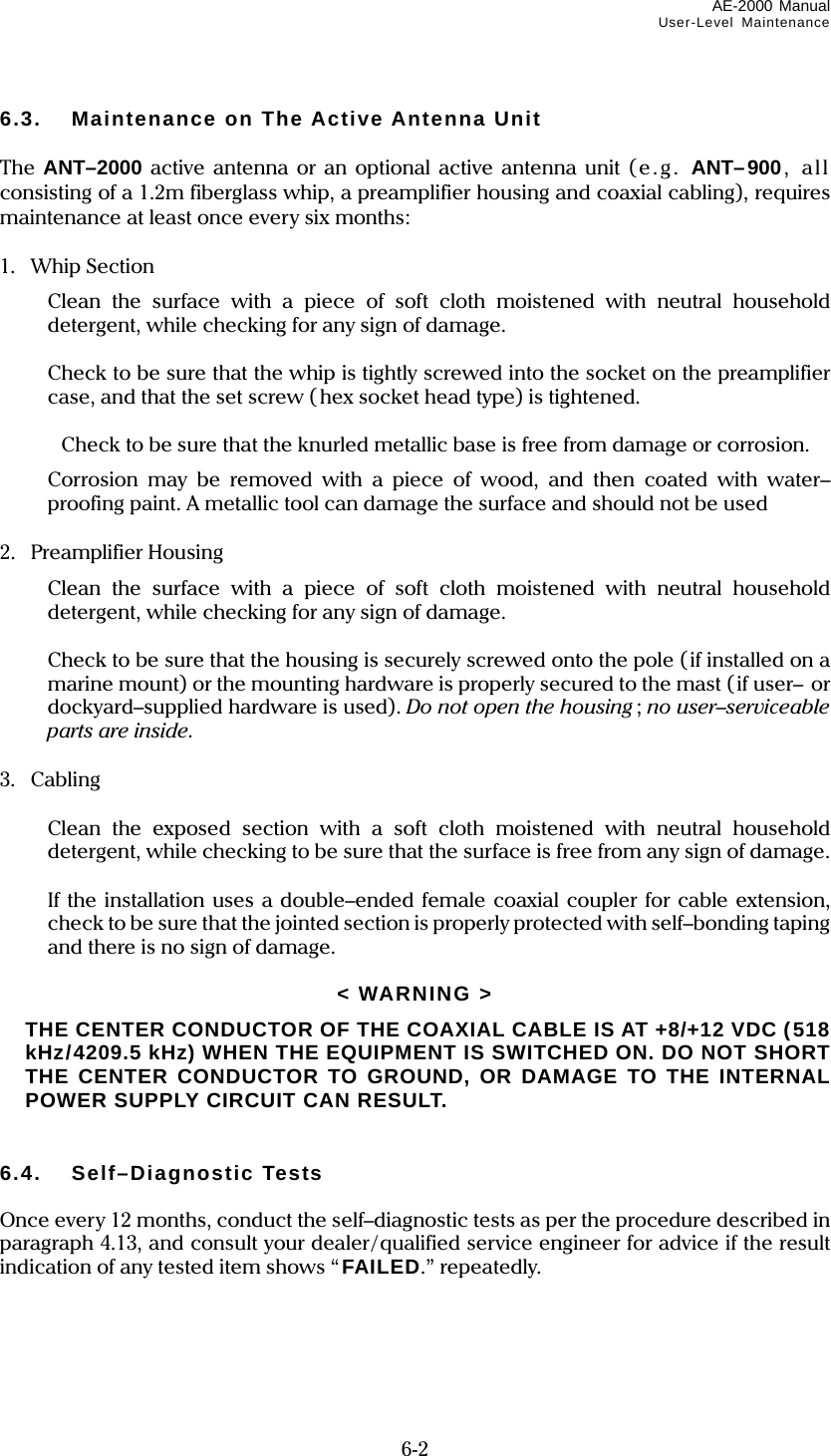 AE-2000 Manual User-Level Maintenance  6-2 6.3.  Maintenance on The Active Antenna Unit  The  ANT–2000 active antenna or an optional active antenna unit (e .g. ANT–900, all consisting of a 1.2m fiberglass whip, a preamplifier housing and coaxial cabling), requires maintenance at least once every six months:  1.  Whip Section   Clean the surface with a piece of soft cloth moistened with neutral household detergent, while checking for any sign of damage.    Check to be sure that the whip is tightly screwed into the socket on the preamplifier case, and that the set screw (hex socket head type) is tightened.     Check to be sure that the knurled metallic base is free from damage or corrosion.   Corrosion may be removed with a piece of wood, and then coated with water– proofing paint. A metallic tool can damage the surface and should not be used  2. Preamplifier Housing   Clean the surface with a piece of soft cloth moistened with neutral household detergent, while checking for any sign of damage.    Check to be sure that the housing is securely screwed onto the pole (if installed on a marine mount) or the mounting hardware is properly secured to the mast (if user–  or dockyard–supplied hardware is used). Do not open the housing; no user–serviceable parts are inside.  3. Cabling    Clean the exposed section with a soft cloth moistened with neutral household detergent, while checking to be sure that the surface is free from any sign of damage.    If the installation uses a double–ended female coaxial coupler for cable extension, check to be sure that the jointed section is properly protected with self–bonding taping and there is no sign of damage.  &lt; WARNING &gt;   THE CENTER CONDUCTOR OF THE COAXIAL CABLE IS AT +8/+12 VDC (518 kHz/4209.5 kHz) WHEN THE EQUIPMENT IS SWITCHED ON. DO NOT SHORT THE CENTER CONDUCTOR TO GROUND, OR DAMAGE TO THE INTERNAL POWER SUPPLY CIRCUIT CAN RESULT.   6.4. Self–Diagnostic Tests  Once every 12 months, conduct the self–diagnostic tests as per the procedure described in paragraph 4.13, and consult your dealer/qualified service engineer for advice if the result indication of any tested item shows “FAILED.” repeatedly.    