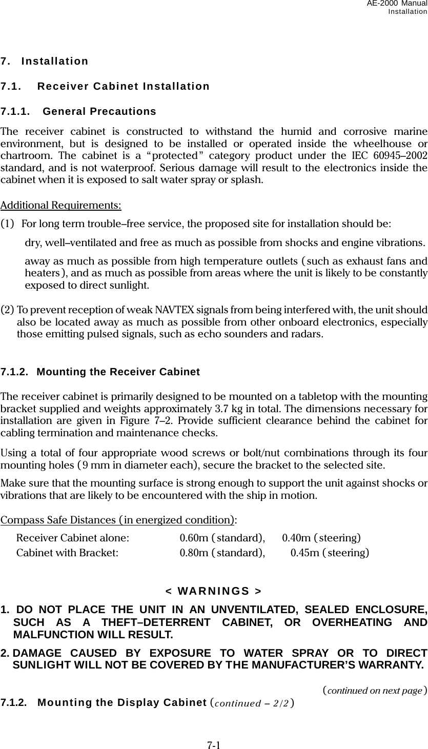 AE-2000 Manual Installation  7-1 7. Installation  7.1.  Receiver Cabinet Installation  7.1.1. General Precautions The receiver cabinet is constructed to withstand the humid and corrosive marine environment, but is designed to be installed or operated inside the wheelhouse or chartroom. The cabinet is a “protected” category product under the IEC 60945–2002 standard, and is not waterproof. Serious damage will result to the electronics inside the cabinet when it is exposed to salt water spray or splash.  Additional Requirements: (1)  For long term trouble–free service, the proposed site for installation should be:   dry, well–ventilated and free as much as possible from shocks and engine vibrations.   away as much as possible from high temperature outlets (such as exhaust fans and heaters), and as much as possible from areas where the unit is likely to be constantly exposed to direct sunlight.  (2) To prevent reception of weak NAVTEX signals from being interfered with, the unit should also be located away as much as possible from other onboard electronics, especially those emitting pulsed signals, such as echo sounders and radars.   7.1.2.  Mounting the Receiver Cabinet  The receiver cabinet is primarily designed to be mounted on a tabletop with the mounting bracket supplied and weights approximately 3.7 kg in total. The dimensions necessary for installation are given in Figure 7–2. Provide sufficient clearance behind the cabinet for cabling termination and maintenance checks. Using a total of four appropriate wood screws or bolt/nut combinations through its four mounting holes (9 mm in diameter each), secure the bracket to the selected site. Make sure that the mounting surface is strong enough to support the unit against shocks or vibrations that are likely to be encountered with the ship in motion.  Compass Safe Distances ( in energized condition):   Receiver Cabinet alone:  0.60m ( standard),        0.40m ( steering)   Cabinet with Bracket:  0.80m ( standard),  0.45m ( steering)   &lt; WARNINGS &gt; 1.  DO NOT PLACE THE UNIT IN AN UNVENTILATED, SEALED ENCLOSURE, SUCH AS A THEFT–DETERRENT CABINET, OR OVERHEATING AND MALFUNCTION WILL RESULT. 2. DAMAGE CAUSED BY EXPOSURE TO WATER SPRAY OR TO DIRECT SUNLIGHT WILL NOT BE COVERED BY THE MANUFACTURER’S WARRANTY.  (continued on next page) 7.1.2.  Mounting the Display Cabinet (continued – 2/2) 