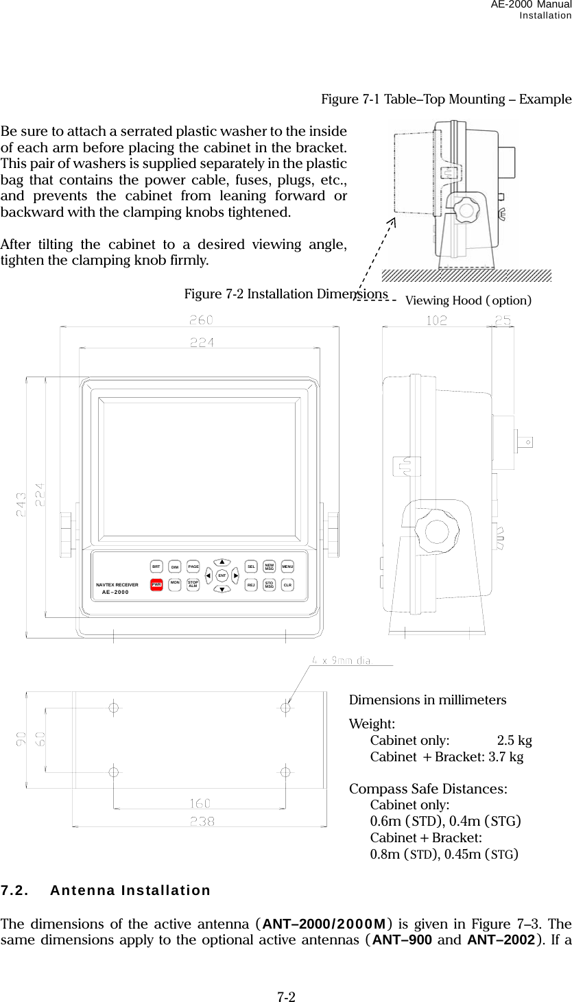 AE-2000 Manual Installation  7-2   Figure 7-1 Table–Top Mounting – Example  Be sure to attach a serrated plastic washer to the inside of each arm before placing the cabinet in the bracket. This pair of washers is supplied separately in the plastic bag that contains the power cable, fuses, plugs, etc., and prevents the cabinet from leaning forward or backward with the clamping knobs tightened.  After tilting the cabinet to a desired viewing angle, tighten the clamping knob firmly.  Figure 7-2 Installation Dimensions                                   7.2. Antenna Installation  The dimensions of the active antenna (ANT–2000/2000M) is given in Figure 7–3. The same dimensions apply to the optional active antennas (ANT–900 and ANT–2002). If a Viewing Hood ( option) MENUCLRSELREJBRTPWRPAGEENTDIMSTOPALMMONNEWMSGSTOMSGNAVTEX RECEIVER JmcNT-2000 Dimensions in millimeters Weight:  Cabinet only:    2.5 kg  Cabinet + Bracket: 3.7 kg  Compass Safe Distances:  Cabinet only:  0.6m (STD), 0.4m (STG)  Cabinet + Bracket:  0.8m (STD), 0.45m (STG) AE–2000 