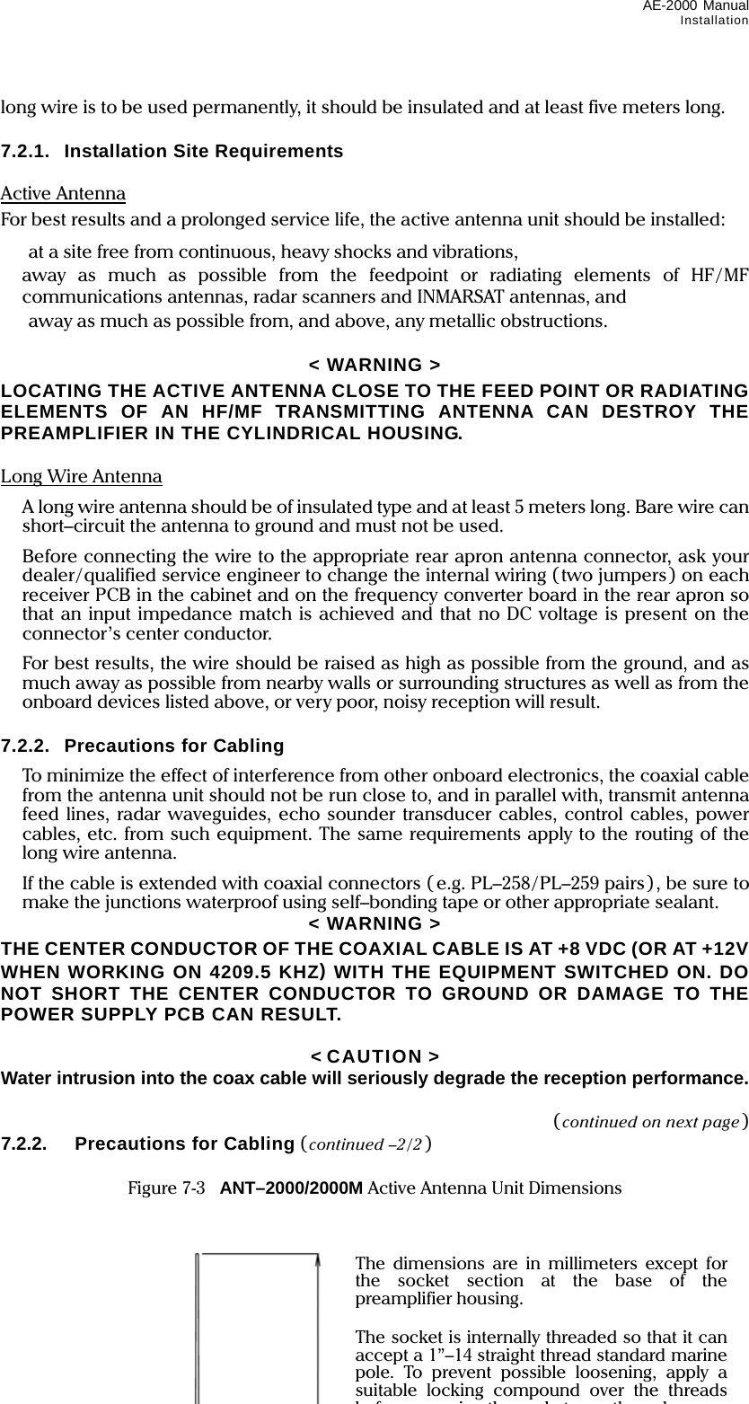 AE-2000 Manual Installation  7-3 long wire is to be used permanently, it should be insulated and at least five meters long.  7.2.1.  Installation Site Requirements  Active Antenna For best results and a prolonged service life, the active antenna unit should be installed:   at a site free from continuous, heavy shocks and vibrations,  away as much as possible from the feedpoint or radiating elements of HF/MF communications antennas, radar scanners and INMARSAT antennas, and   away as much as possible from, and above, any metallic obstructions.  &lt; WARNING &gt; LOCATING THE ACTIVE ANTENNA CLOSE TO THE FEED POINT OR RADIATING ELEMENTS OF AN HF/MF TRANSMITTING ANTENNA CAN DESTROY THE PREAMPLIFIER IN THE CYLINDRICAL HOUSING.  Long Wire Antenna   A long wire antenna should be of insulated type and at least 5 meters long. Bare wire can short–circuit the antenna to ground and must not be used.   Before connecting the wire to the appropriate rear apron antenna connector, ask your dealer/qualified service engineer to change the internal wiring (two jumpers) on each receiver PCB in the cabinet and on the frequency converter board in the rear apron so that an input impedance match is achieved and that no DC voltage is present on the connector’s center conductor.  For best results, the wire should be raised as high as possible from the ground, and as much away as possible from nearby walls or surrounding structures as well as from the onboard devices listed above, or very poor, noisy reception will result.  7.2.2.  Precautions for Cabling   To minimize the effect of interference from other onboard electronics, the coaxial cable from the antenna unit should not be run close to, and in parallel with, transmit antenna feed lines, radar waveguides, echo sounder transducer cables, control cables, power cables, etc. from such equipment. The same requirements apply to the routing of the long wire antenna.  If the cable is extended with coaxial connectors ( e.g. PL–258/PL–259 pairs), be sure to make the junctions waterproof using self–bonding tape or other appropriate sealant. &lt; WARNING &gt; THE CENTER CONDUCTOR OF THE COAXIAL CABLE IS AT +8 VDC (OR AT +12V WHEN WORKING ON 4209.5 KHZ) WITH THE EQUIPMENT SWITCHED ON. DO NOT SHORT THE CENTER CONDUCTOR TO GROUND OR DAMAGE TO THE POWER SUPPLY PCB CAN RESULT.  &lt; CAUTION &gt; Water intrusion into the coax cable will seriously degrade the reception performance.  (continued on next page) 7.2.2.  Precautions for Cabling (continued –2/2 )  Figure 7-3    ANT–2000/2000M Active Antenna Unit Dimensions   The dimensions are in millimeters except for the socket section at the base of the preamplifier housing.  The socket is internally threaded so that it can accept a 1”–14 straight thread standard marine pole. To prevent possible loosening, apply a suitable locking compound over the threads b f   i  th   k t   th   l 