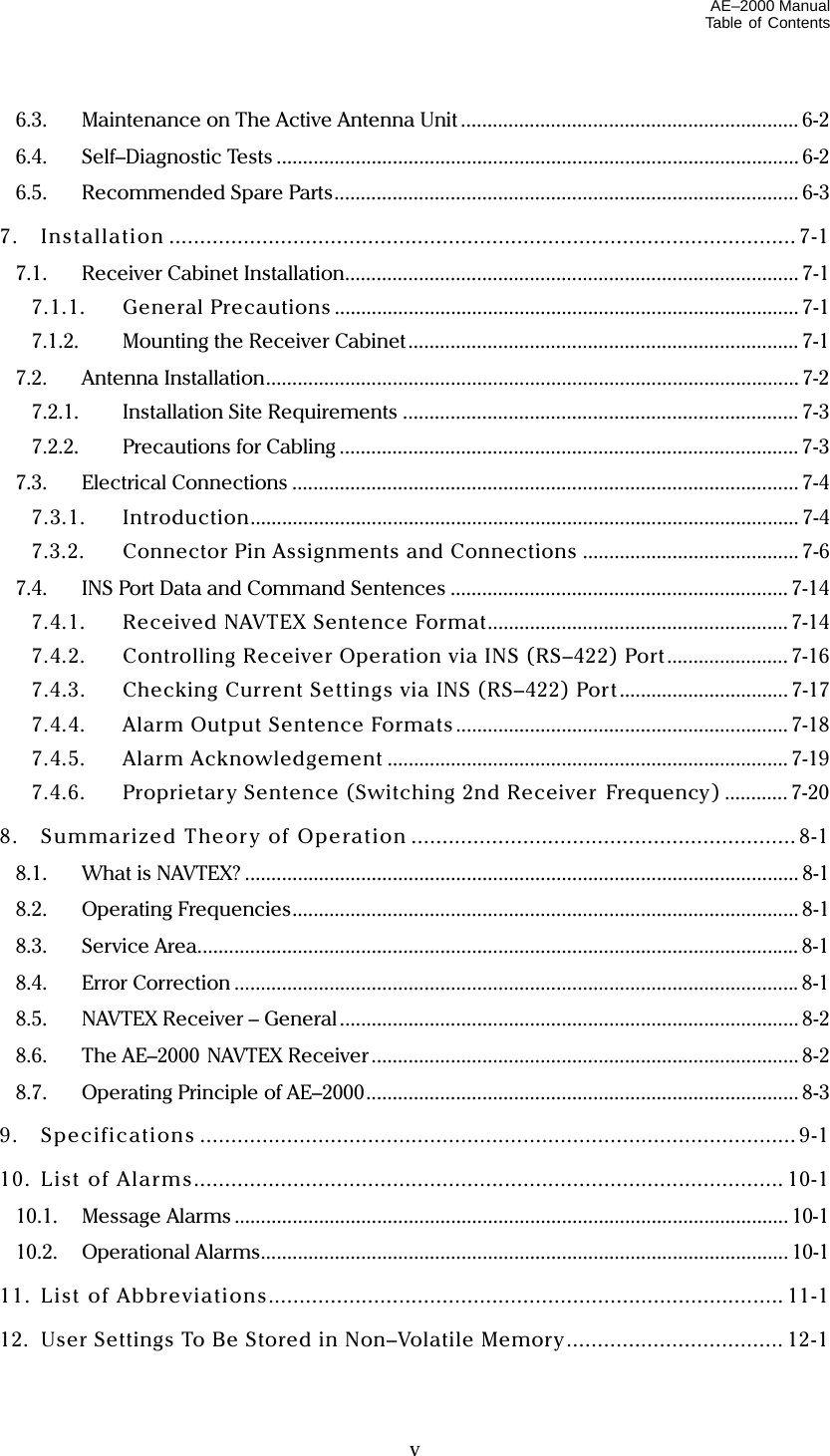 AE–2000 Manual Table of Contents   v 6.3.  Maintenance on The Active Antenna Unit ................................................................ 6-2 6.4. Self–Diagnostic Tests ................................................................................................... 6-2 6.5.  Recommended Spare Parts........................................................................................ 6-3 7. Installation .....................................................................................................7-1 7.1. Receiver Cabinet Installation...................................................................................... 7-1 7.1.1. General Precautions ........................................................................................ 7-1 7.1.2.  Mounting the Receiver Cabinet.......................................................................... 7-1 7.2. Antenna Installation..................................................................................................... 7-2 7.2.1. Installation Site Requirements ........................................................................... 7-3 7.2.2. Precautions for Cabling ....................................................................................... 7-3 7.3. Electrical Connections ................................................................................................ 7-4 7.3.1. Introduction........................................................................................................ 7-4 7.3.2.  Connector Pin Assignments and Connections ......................................... 7-6 7.4.  INS Port Data and Command Sentences ................................................................ 7-14 7.4.1.  Received NAVTEX Sentence Format......................................................... 7-14 7.4.2.  Controlling Receiver Operation via INS (RS–422) Port ....................... 7-16 7.4.3.  Checking Current Settings via INS (RS–422) Port................................7-17 7.4.4.  Alarm Output Sentence Formats ............................................................... 7-18 7.4.5. Alarm Acknowledgement ............................................................................ 7-19 7.4.6.  Proprietar y Sentence (Switching 2nd Receiver  Frequency) ............ 7-20 8. Summarized Theory of Operation ..............................................................8-1 8.1.  What is NAVTEX? ......................................................................................................... 8-1 8.2. Operating Frequencies................................................................................................ 8-1 8.3. Service Area.................................................................................................................. 8-1 8.4. Error Correction ...........................................................................................................8-1 8.5.  NAVTEX Receiver – General ....................................................................................... 8-2 8.6.  The AE–2000 NAVTEX Receiver ................................................................................. 8-2 8.7.  Operating Principle of AE–2000.................................................................................. 8-3 9. Specifications ................................................................................................ 9-1 10. List of Alarms............................................................................................... 10-1 10.1. Message Alarms ......................................................................................................... 10-1 10.2. Operational Alarms.................................................................................................... 10-1 11. List of Abbreviations................................................................................... 11-1 12.  User Settings To Be Stored in Non–Volatile Memory................................... 12-1 