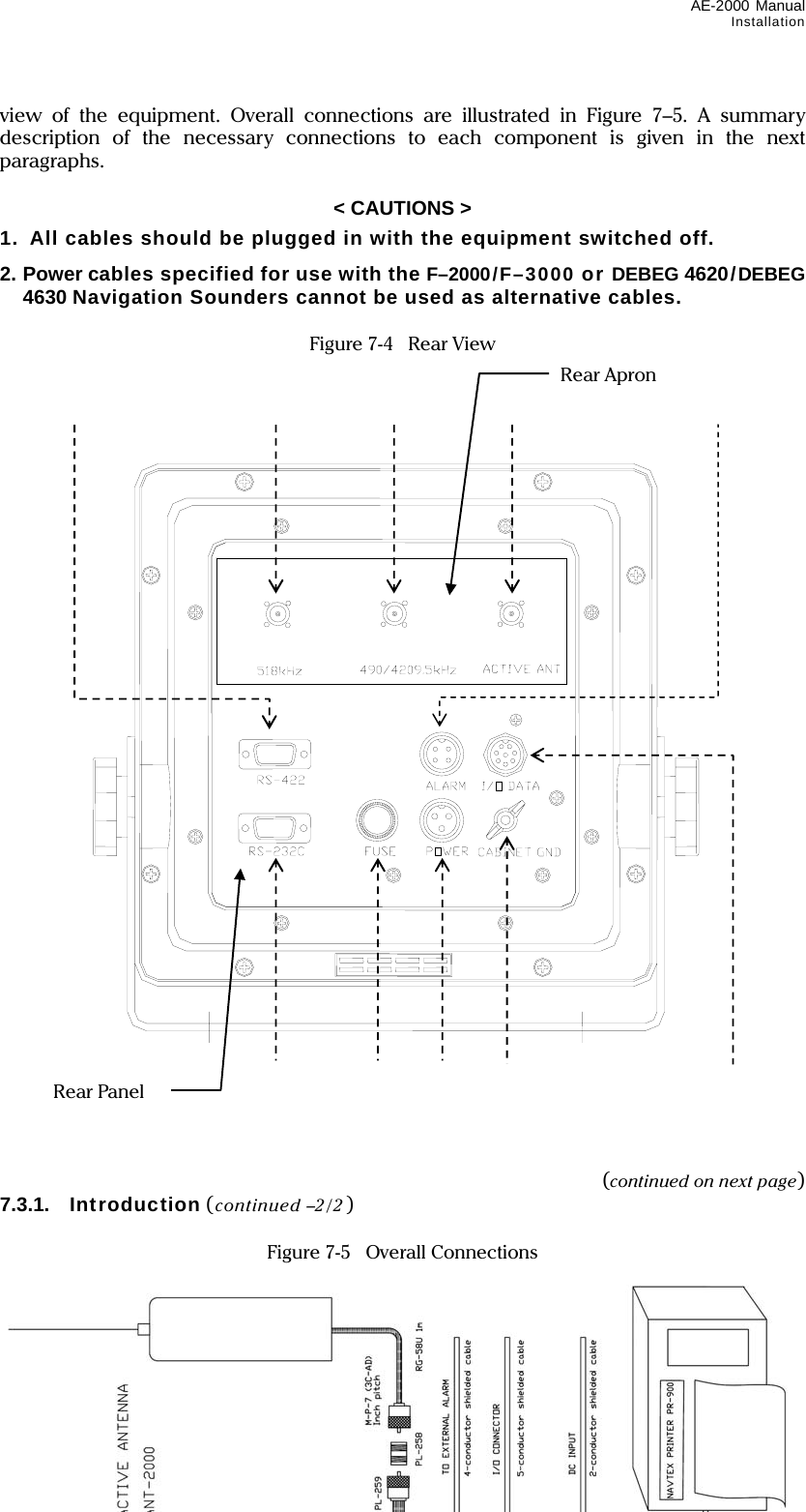 AE-2000 Manual Installation  7-5 view of the equipment. Overall connections are illustrated in Figure 7–5. A summary description of the necessary connections to each component is given in the next paragraphs.  &lt; CAUTIONS &gt; 1.  All cables should be plugged in with the equipment switched off. 2. Power cables specified for use with the F–2000/F–3000 or DEBEG 4620/DEBEG 4630 Navigation Sounders cannot be used as alternative cables.  Figure 7-4    Rear View                                   (continued on next page) 7.3.1. Introduction (continued –2/2 )  Figure 7-5    Overall Connections                    Rear Panel Rear Apron 