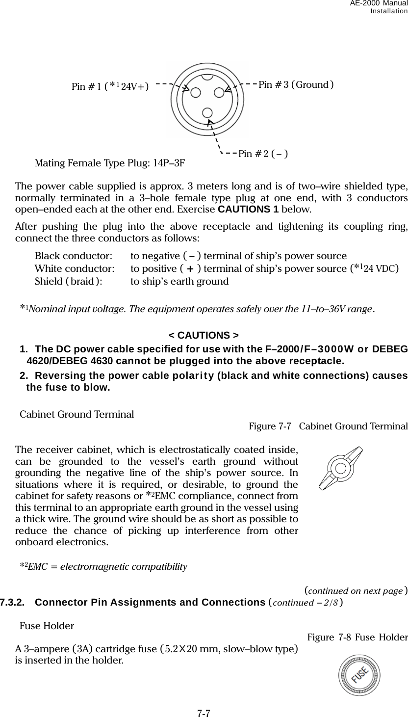 AE-2000 Manual Installation  7-7             Mating Female Type Plug: 14P–3F    The power cable supplied is approx. 3 meters long and is of two–wire shielded type, normally terminated in a 3–hole female type plug at one end, with 3 conductors  open–ended each at the other end. Exercise CAUTIONS 1 below.   After pushing the plug into the above receptacle and tightening its coupling ring, connect the three conductors as follows:    Black conductor:    to negative ( – ) terminal of ship’s power source    White conductor:  to positive ( + ) terminal of ship’s power source (*124 VDC)    Shield ( braid ):  to ship’s earth ground   *1Nominal input voltage. The equipment operates safely over the 11–to–36V range.  &lt; CAUTIONS &gt;   1.  The DC power cable specified for use with the F–2000/F–3000W or DEBEG 4620/DEBEG 4630 cannot be plugged into the above receptacle.  2.  Reversing the power cable polarity (black and white connections) causes the fuse to blow.   Cabinet Ground Terminal  Figure 7-7  Cabinet Ground Terminal    The receiver cabinet, which is electrostatically coated inside, can be grounded to the vessel’s earth ground without grounding the negative line of the ship’s power source. In situations where it is required, or desirable, to ground the cabinet for safety reasons or *2EMC compliance, connect from this terminal to an appropriate earth ground in the vessel using a thick wire. The ground wire should be as short as possible to reduce the chance of picking up interference from other onboard electronics.   *2EMC = electromagnetic compatibility  (continued on next page) 7.3.2.  Connector Pin Assignments and Connections (continued – 2/8)   Fuse Holder   Figure 7-8 Fuse Holder   A 3–ampere (3A) cartridge fuse (5.2X20 mm, slow–blow type) is inserted in the holder.  Pin # 1 (*124V+) Pin # 2 ( –) Pin # 3 (Ground ) 