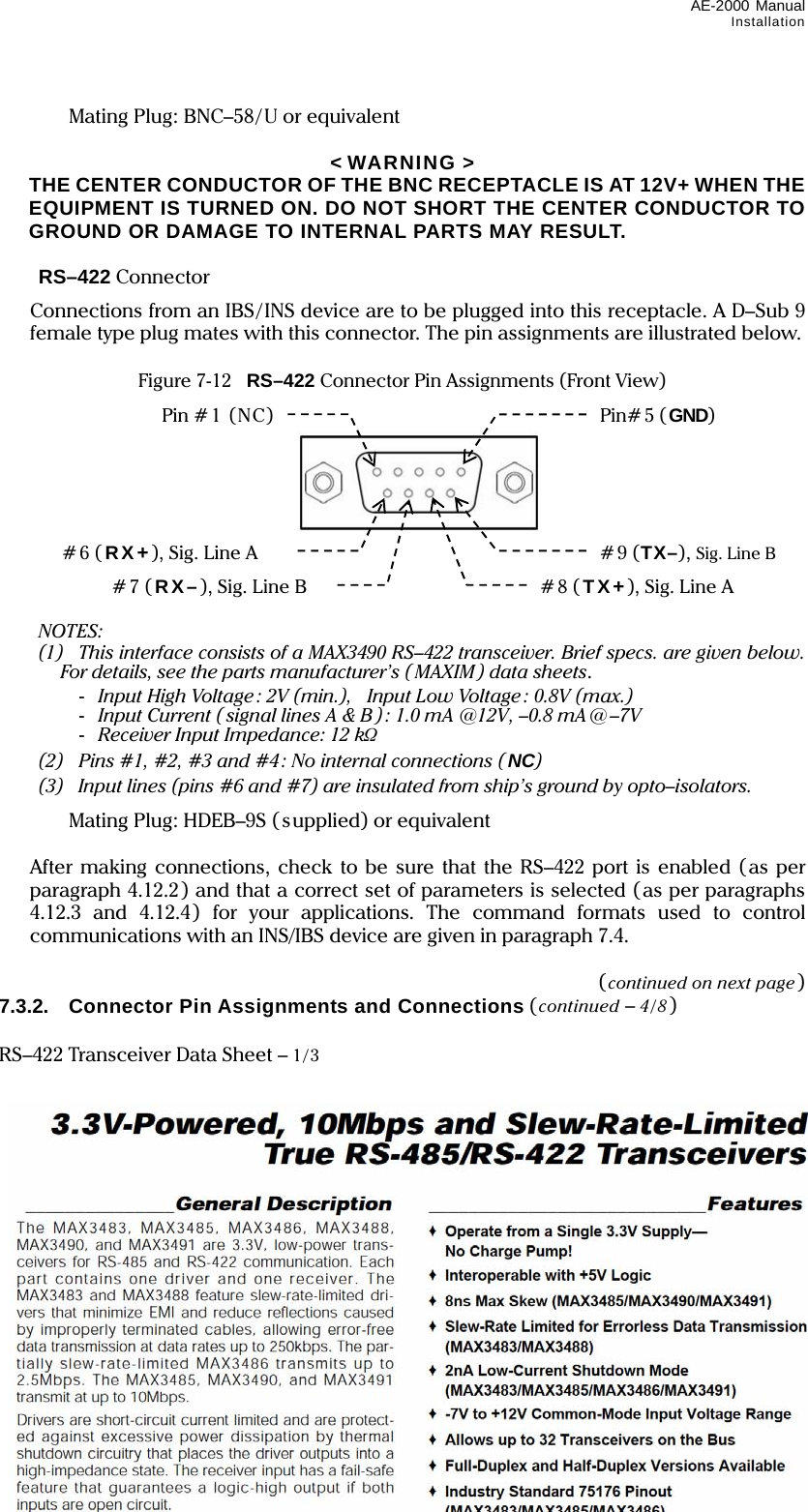 AE-2000 Manual Installation  7-9    Mating Plug: BNC–58/U or equivalent  &lt; WARNING &gt;   THE CENTER CONDUCTOR OF THE BNC RECEPTACLE IS AT 12V+ WHEN THE EQUIPMENT IS TURNED ON. DO NOT SHORT THE CENTER CONDUCTOR TO GROUND OR DAMAGE TO INTERNAL PARTS MAY RESULT.   RS–422 Connector   Connections from an IBS/INS device are to be plugged into this receptacle. A D–Sub 9 female type plug mates with this connector. The pin assignments are illustrated below.    Figure 7-12    RS–422 Connector Pin Assignments (Front View)            NOTES:  (1) This interface consists of a MAX3490 RS–422 transceiver. Brief specs. are given below. For details, see the parts manufacturer’s (MAXIM ) data sheets.  - Input High Voltage : 2V (min.),   Input Low Voltage: 0.8V (max.)  - Input Current ( signal lines A &amp; B ): 1.0 mA @12V, –0.8 mA @ –7V  - Receiver Input Impedance: 12 kΩ  (2)    Pins #1, #2, #3 and #4 : No internal connections ( NC)   (3)  Input lines (pins #6 and #7) are insulated from ship’s ground by opto–isolators.    Mating Plug: HDEB–9S (supplied) or equivalent    After making connections, check to be sure that the RS–422 port is enabled (as per paragraph 4.12.2) and that a correct set of parameters is selected (as per paragraphs 4.12.3 and 4.12.4) for your applications. The command formats used to control communications with an INS/IBS device are given in paragraph 7.4.  (continued on next page) 7.3.2.  Connector Pin Assignments and Connections (continued – 4/8)  RS–422 Transceiver Data Sheet – 1/3             Pin # 1  (NC ) Pin# 5 ( GND) #6 (RX+), Sig. Line A #9 (TX–), Sig. Line B #7 (RX–), Sig. Line B #8 (TX+), Sig. Line A 