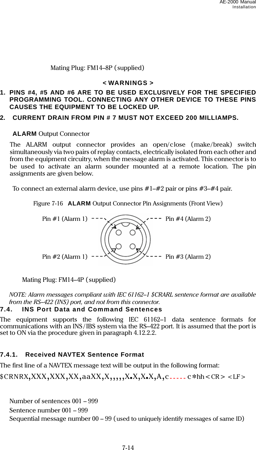 AE-2000 Manual Installation  7-14       Mating Plug: FM14–8P (supplied)  &lt; WARNINGS &gt; 1.  PINS #4, #5 AND #6 ARE TO BE USED EXCLUSIVELY FOR THE SPECIFIED PROGRAMMING TOOL. CONNECTING ANY OTHER DEVICE TO THESE PINS CAUSES THE EQUIPMENT TO BE LOCKED UP. 2.  CURRENT DRAIN FROM PIN # 7 MUST NOT EXCEED 200 MILLIAMPS.   ALARM Output Connector   The ALARM output connector provides an open/close (make/break) switch simultaneously via two pairs of replay contacts, electrically isolated from each other and from the equipment circuitry, when the message alarm is activated. This connector is to be used to activate an alarm sounder mounted at a remote location. The pin assignments are given below.    To connect an external alarm device, use pins #1–#2 pair or pins #3–#4 pair.  Figure 7-16    ALARM Output Connector Pin Assignments (Front View)             Mating Plug: FM14–4P (supplied)    NOTE: Alarm messages compliant with IEC 61162–1 $CRARL sentence format are available from the RS–422 (INS) port, and not from this connector. 7.4.  INS Port Data and Command Sentences The equipment supports the following IEC 61162–1 data sentence formats for communications with an INS / IBS system via the RS–422 port. It is assumed that the port is set to ON via the procedure given in paragraph 4.12.2.2.   7.4.1.  Received NAVTEX Sentence Format The first line of a NAVTEX message text will be output in the following format: $CRNRX,XXX,XXX,XX,aaXX,X,,,,,X.X,X.X,A,c-----c*hh&lt;CR&gt; &lt;LF&gt;               Number of sentences 001 – 999   Sentence number 001 – 999   Sequential message number 00 – 99 (used to uniquely identify messages of same ID) Pin #1 (Alarm 1) Pin #2 (Alarm 1) Pin #3 (Alarm 2) Pin #4 (Alarm 2) 