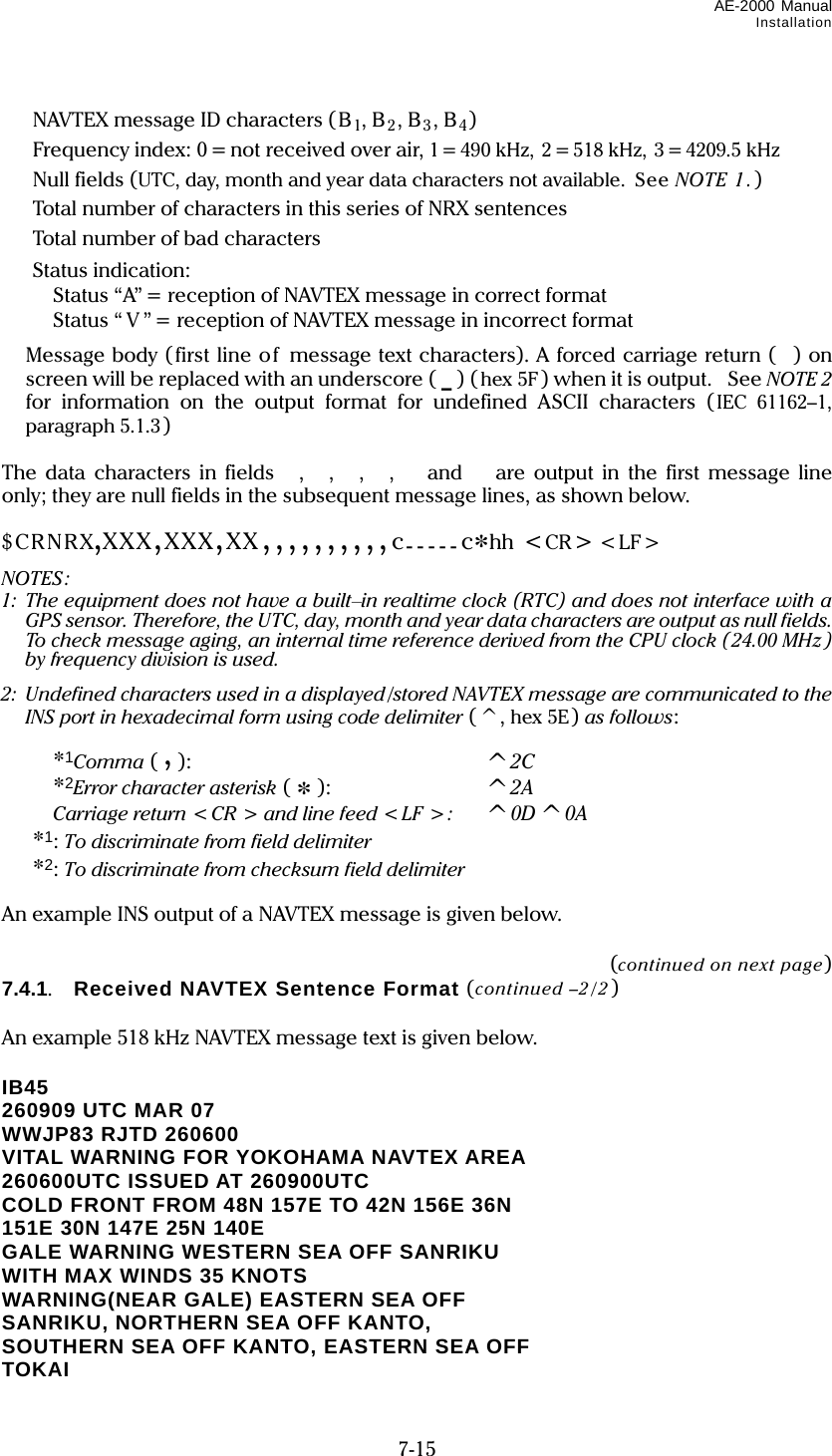 AE-2000 Manual Installation  7-15   NAVTEX message ID characters (B1, B2, B3, B4)   Frequency index: 0 = not received over air, 1= 490 kHz, 2 = 518 kHz, 3 = 4209.5 kHz  Null fields (UTC, day, month and year data characters not available.  See NOTE 1.)   Total number of characters in this series of NRX sentences   Total number of bad characters  Status indication:   Status “A” = reception of NAVTEX message in correct format   Status “ V ” = reception of NAVTEX message in incorrect format  Message body (first line of message text characters). A forced carriage return () on screen will be replaced with an underscore ( _ ) (hex 5F) when it is output. See NOTE 2 for information on the output format for undefined ASCII characters (IEC 61162–1, paragraph 5.1.3 )  The data characters in fields ,  ,  ,  ,   and  are output in the first message line only; they are null fields in the subsequent message lines, as shown below.  $CRNRX,XXX,XXX,XX,,,,,,,,,,c-----c*hh &lt;CR&gt; &lt;LF&gt; NOTES: 1:  The equipment does not have a built–in realtime clock (RTC) and does not interface with a GPS sensor. Therefore, the UTC, day, month and year data characters are output as null fields. To check message aging, an internal time reference derived from the CPU clock ( 24.00 MHz) by frequency division is used. 2:   Undefined characters used in a displayed /stored NAVTEX message are communicated to the INS port in hexadecimal form using code delimiter (^, hex 5E) as follows:    *1Comma ( , ):    ^2C   *2Error character asterisk ( * ):  ^2A   Carriage return &lt;CR &gt; and line feed &lt;LF &gt;:   ^0D^0A  *1: To discriminate from field delimiter  *2: To discriminate from checksum field delimiter  An example INS output of a NAVTEX message is given below.  (continued on next page) 7.4.1.   Received NAVTEX Sentence Format (continued –2/2)  An example 518 kHz NAVTEX message text is given below.  IB45 260909 UTC MAR 07 WWJP83 RJTD 260600 VITAL WARNING FOR YOKOHAMA NAVTEX AREA 260600UTC ISSUED AT 260900UTC COLD FRONT FROM 48N 157E TO 42N 156E 36N 151E 30N 147E 25N 140E GALE WARNING WESTERN SEA OFF SANRIKU WITH MAX WINDS 35 KNOTS WARNING(NEAR GALE) EASTERN SEA OFF SANRIKU, NORTHERN SEA OFF KANTO, SOUTHERN SEA OFF KANTO, EASTERN SEA OFF TOKAI 