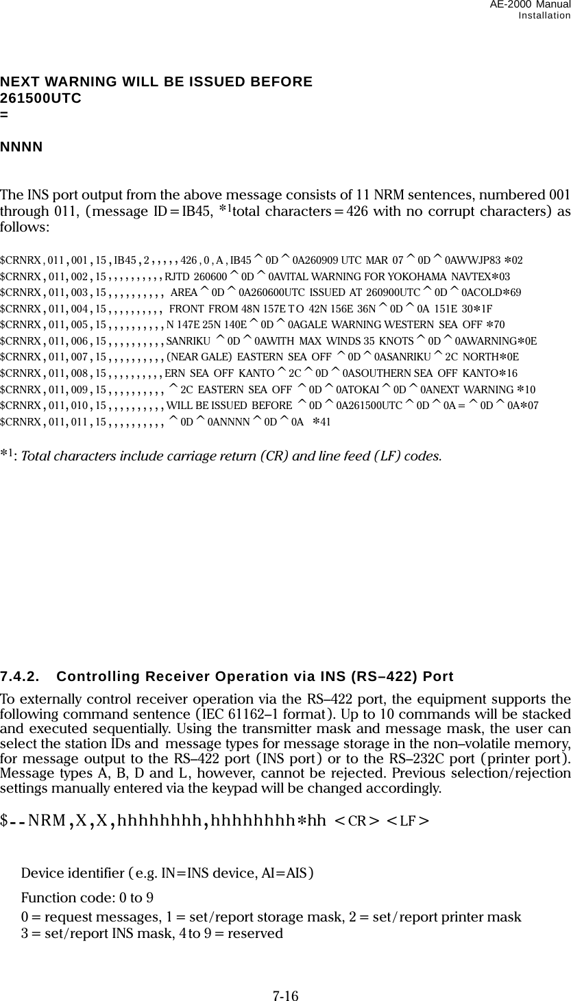 AE-2000 Manual Installation  7-16 NEXT WARNING WILL BE ISSUED BEFORE 261500UTC =  NNNN   The INS port output from the above message consists of 11 NRM sentences, numbered 001 through 011, (message ID=IB45, *1total characters=426 with no corrupt characters) as follows:  $CRNRX , 011 ,001 ,15 ,IB45 ,2,,,,,426,0,A,IB45^0D^0A260909 UTC  MAR  07^0D^0AWWJP83 *02 $CRNRX ,011,002 ,15 ,,,,,,,,,,RJTD 260600^0D^0AVITAL WARNING FOR YOKOHAMA  NAVTEX*03 $CRNRX ,011,003 ,15 ,,,,,,,,,, AREA^0D^0A260600UTC  ISSUED AT 260900UTC^0D^0ACOLD*69 $CRNRX ,011,004 ,15 ,,,,,,,,,, FRONT  FROM 48N 157E T O  42N 156E  36N^0D^0A  151E  30*1F $CRNRX ,011,005 ,15 ,,,,,,,,,,N 147E 25N 140E^0D^0AGALE  WARNING WESTERN  SEA  OFF *70 $CRNRX ,011,006 ,15 ,,,,,,,,,,SANRIKU ^0D^0AWITH  MAX  WINDS 35  KNOTS^0D^0AWARNING*0E $CRNRX ,011,007 ,15 ,,,,,,,,,,(NEAR GALE)  EASTERN  SEA  OFF ^0D^0ASANRIKU^2C  NORTH*0E $CRNRX ,011,008 ,15 ,,,,,,,,,,ERN  SEA  OFF  KANTO^2C^0D^0ASOUTHERN SEA  OFF  KANTO*16 $CRNRX ,011,009 ,15 ,,,,,,,,,,^2C  EASTERN  SEA  OFF ^0D^0ATOKAI^0D^0ANEXT  WARNING *10 $CRNRX ,011,010 ,15 ,,,,,,,,,,WILL BE ISSUED  BEFORE ^0D^0A261500UTC^0D^0A =^0D^0A*07 $CRNRX ,011,011 ,15 ,,,,,,,,,,^0D^0ANNNN^0D^0A  *41  *1: Total characters include carriage return (CR) and line feed ( LF) codes.             7.4.2. Controlling Receiver Operation via INS (RS–422) Port To externally control receiver operation via the RS–422 port, the equipment supports the following command sentence (IEC 61162–1 format). Up to 10 commands will be stacked and executed sequentially. Using the transmitter mask and message mask, the user can select the station IDs and message types for message storage in the non–volatile memory, for message output to the RS–422 port (INS port) or to the RS–232C port (printer port). Message types A, B, D and L, however, cannot be rejected. Previous selection/rejection settings manually entered via the keypad will be changed accordingly.  $--NRM,X,X,hhhhhhhh,hhhhhhhh*hh &lt;CR&gt; &lt;LF&gt;                    Device identifier ( e.g. IN=INS device, AI=AIS)   Function code: 0 to 9   0 = request messages, 1 = set /report storage mask, 2 = set / report printer mask   3=set/report INS mask, 4to 9=reserved 