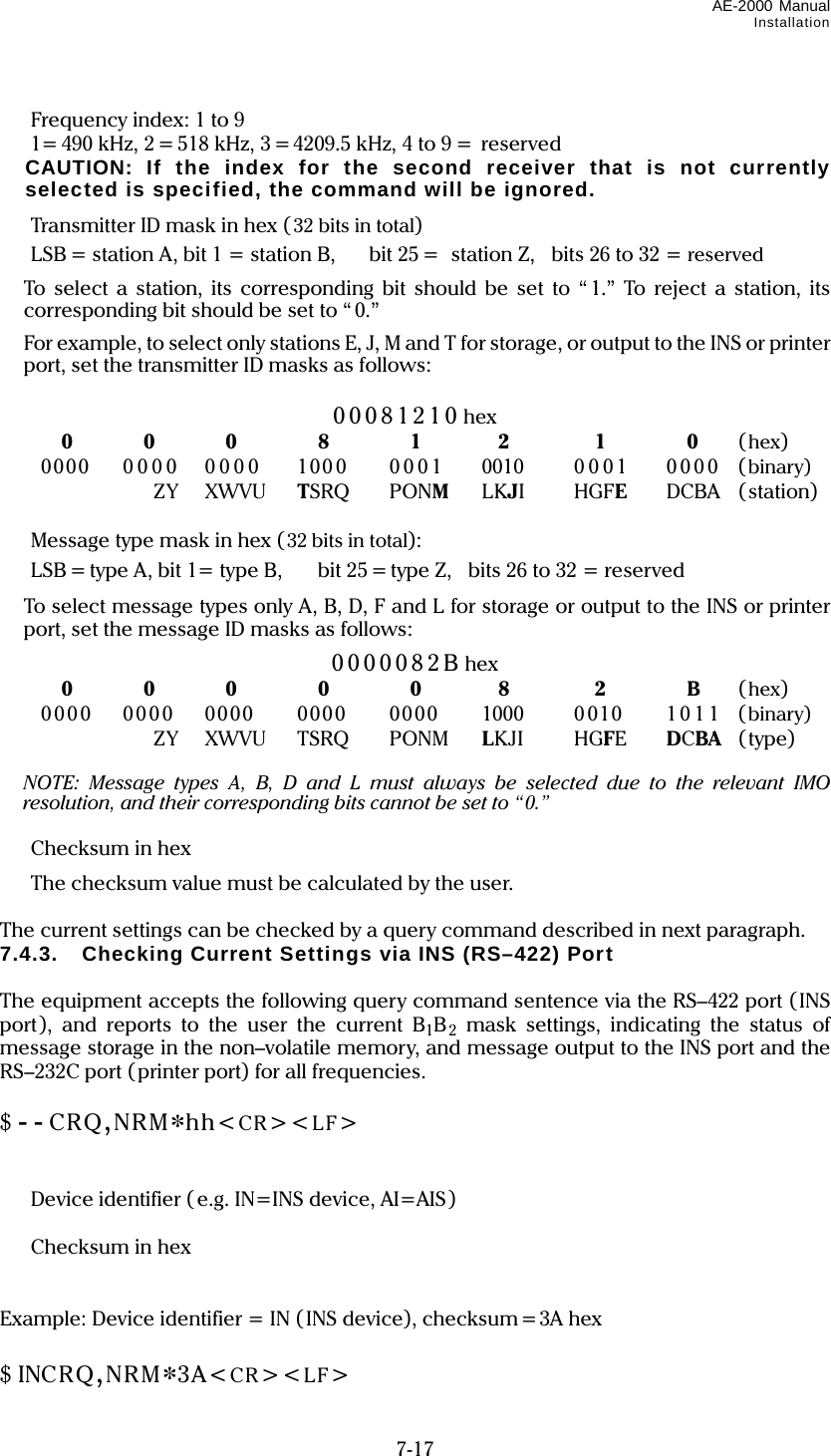 AE-2000 Manual Installation  7-17   Frequency index: 1 to 9   1= 490 kHz, 2 = 518 kHz, 3 =4209.5 kHz, 4 to 9 =  reserved   CAUTION: If the index for the second receiver that is not currently selected is specified, the command will be ignored.   Transmitter ID mask in hex (32 bits in total)   LSB = station A, bit 1 = station B,    bit 25 =   station Z,    bits 26 to 32 = reserved   To select a station, its corresponding bit should be set to “1.” To reject a station, its corresponding bit should be set to “ 0.”       For example, to select only stations E, J, M and T for storage, or output to the INS or printer port, set the transmitter ID masks as follows:  00081210 hex  0 0 0 8 1 2 1 0 (hex)  0000 0000 0000 1000 0001 0010  0001 0000 (binary)  ZY XWVU TSRQ PONM LKJI HGFE DCBA (station)    Message type mask in hex (32 bits in total):   LSB = type A, bit 1= type B,  bit 25 = type Z,    bits 26 to 32 = reserved  To select message types only A, B, D, F and L for storage or output to the INS or printer port, set the message ID masks as follows: 0000082B hex  0 0 0 0 0 8 2 B (hex)   0000 0000 0000  0000  0000  1000  0010  101 1 (binary)  ZY XWVU TSRQ PONM LKJI HGFE  DCBA (type)   NOTE: Message types A, B, D and L must always be selected due to the relevant IMO resolution, and their corresponding bits cannot be set to “0.”   Checksum in hex   The checksum value must be calculated by the user.  The current settings can be checked by a query command described in next paragraph. 7.4.3.  Checking Current Settings via INS (RS–422) Port  The equipment accepts the following query command sentence via the RS–422 port (INS port), and reports to the user the current B1B2 mask settings, indicating the status of message storage in the non–volatile memory, and message output to the INS port and the RS–232C port ( printer port) for all frequencies.  $ - - CRQ,NRM*hh&lt;CR&gt;&lt;LF&gt;       Device identifier ( e.g. IN=INS device, AI=AIS)   Checksum in hex   Example: Device identifier = IN (INS device), checksum=3A hex  $ INCRQ,NRM*3A&lt;CR&gt;&lt;LF&gt; 