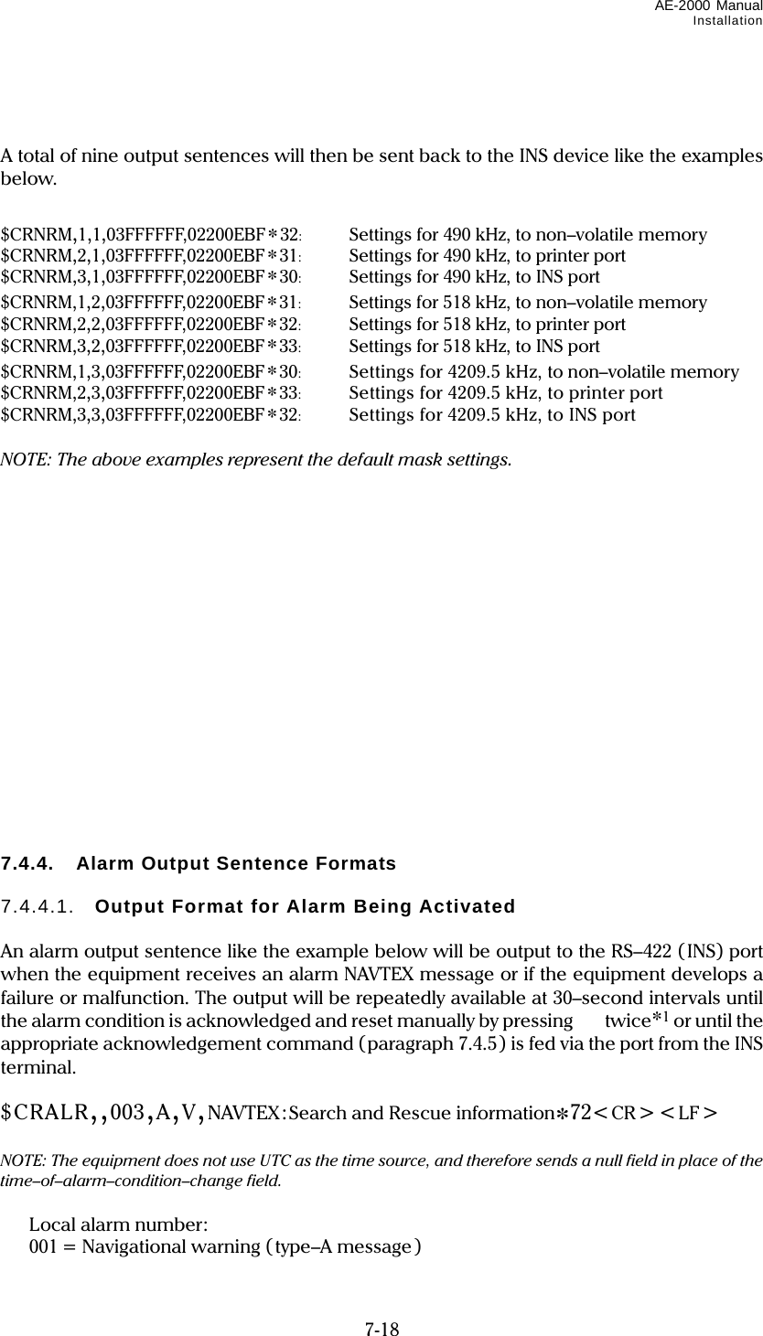 AE-2000 Manual Installation  7-18   A total of nine output sentences will then be sent back to the INS device like the examples below.   $CRNRM,1,1,03FFFFFF,02200EBF*32:   Settings for 490 kHz, to non–volatile memory $CRNRM,2,1,03FFFFFF,02200EBF*31:  Settings for 490 kHz, to printer port $CRNRM,3,1,03FFFFFF,02200EBF*30:  Settings for 490 kHz, to INS port $CRNRM,1,2,03FFFFFF,02200EBF*31:  Settings for 518 kHz, to non–volatile memory $CRNRM,2,2,03FFFFFF,02200EBF*32:  Settings for 518 kHz, to printer port $CRNRM,3,2,03FFFFFF,02200EBF*33:  Settings for 518 kHz, to INS port $CRNRM,1,3,03FFFFFF,02200EBF*30:  Settings for 4209.5 kHz, to non–volatile memory $CRNRM,2,3,03FFFFFF,02200EBF*33:  Settings for 4209.5 kHz, to printer port $CRNRM,3,3,03FFFFFF,02200EBF*32:  Settings for 4209.5 kHz, to INS port  NOTE: The above examples represent the default mask settings.                  7.4.4.  Alarm Output Sentence Formats  7.4.4.1.  Output Format for Alarm Being Activated  An alarm output sentence like the example below will be output to the RS–422 (INS) port when the equipment receives an alarm NAVTEX message or if the equipment develops a failure or malfunction. The output will be repeatedly available at 30–second intervals until the alarm condition is acknowledged and reset manually by pressing twice*1 or until the appropriate acknowledgement command (paragraph 7.4.5) is fed via the port from the INS terminal.  $CRALR,,003,A,V,NAVTEX:Search and Rescue information*72&lt;CR&gt;&lt;LF&gt;         NOTE: The equipment does not use UTC as the time source, and therefore sends a null field in place of the time–of–alarm–condition–change field.   Local alarm number:   001 = Navigational warning ( type–A message ) 