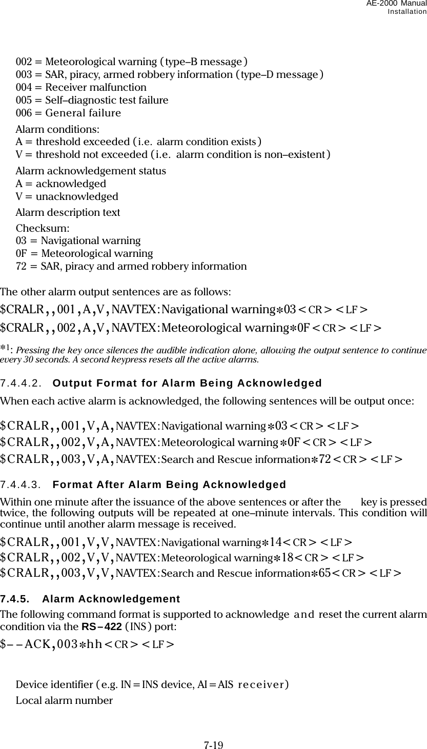 AE-2000 Manual Installation  7-19   002 = Meteorological warning (type–B message )   003 = SAR, piracy, armed robbery information (type–D message)  004 = Receiver malfunction   005 = Self–diagnostic test failure  006 = General failure  Alarm conditions:   A = threshold exceeded ( i.e. alarm condition exists)   V = threshold not exceeded (i.e.   alarm condition is non–existent)  Alarm acknowledgement status  A= acknowledged  V = unacknowledged  Alarm description text  Checksum:   03 = Navigational warning   0F = Meteorological warning   72 = SAR, piracy and armed robbery information  The other alarm output sentences are as follows: $CRALR,,001,A,V,NAVTEX:Navigational warning*03&lt;CR&gt;&lt;LF &gt; $CRALR,,002,A,V,NAVTEX:Meteorological warning*0F&lt;CR&gt;&lt;LF&gt; *1: Pressing the key once silences the audible indication alone, allowing the output sentence to continue every 30 seconds. A second keypress resets all the active alarms.  7.4.4.2.  Output Format for Alarm Being Acknowledged When each active alarm is acknowledged, the following sentences will be output once:  $CRALR,,001,V,A,NAVTEX:Navigational warning*03&lt;CR&gt;&lt;LF &gt; $CRALR,,002,V,A,NAVTEX:Meteorological warning*0F&lt;CR&gt;&lt;LF&gt; $CRALR,,003,V,A,NAVTEX:Search and Rescue information*72&lt;CR&gt;&lt;LF&gt;  7.4.4.3.  Format After Alarm Being Acknowledged Within one minute after the issuance of the above sentences or after the  key is pressed twice, the following outputs will be repeated at one–minute intervals. This condition will continue until another alarm message is received. $CRALR,,001,V,V,NAVTEX:Navigational warning*14&lt;CR&gt;&lt;LF&gt; $CRALR,,002,V,V,NAVTEX:Meteorological warning*18&lt;CR&gt;&lt;LF&gt; $CRALR,,003,V,V,NAVTEX:Search and Rescue information*65&lt;CR&gt;&lt;LF&gt;  7.4.5. Alarm Acknowledgement The following command format is supported to acknowledge an d reset the current alarm condition via the RS–422 (INS) port: $– – ACK,003*hh&lt;CR&gt;&lt;LF&gt;        Device identifier ( e.g. IN=INS device, AI=AIS  receiver)  Local alarm number 