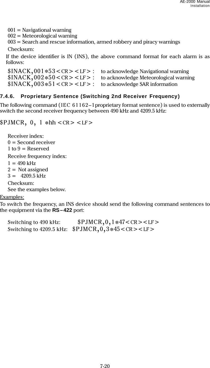 AE-2000 Manual Installation  7-20  001 = Navigational warning  002 = Meteorological warning   003 = Search and rescue information, armed robbery and piracy warnings  Checksum:   If the device identifier is IN (INS), the above command format for each alarm is as follows:  $INACK,001*53&lt;CR&gt;&lt;LF&gt; :    to acknowledge Navigational warning  $INACK,002*50&lt;CR&gt;&lt;LF&gt; :    to acknowledge Meteorological warning  $INACK,003*51&lt;CR&gt;&lt;LF&gt; :    to acknowledge SAR information  7.4.6.  Proprietary Sentence (Switching 2nd Receiver Frequency) The following command (IEC 61162–1proprietary format sentence) is used to externally switch the second receiver frequency between 490 kHz and 4209.5 kHz:  $PJMCR, 0, 1 *hh &lt;CR&gt; &lt;LF&gt;        Receiver index:   0 = Second receiver   1 to 9 = Reserved   Receive frequency index:   1 = 490 kHz  2 = Not assigned   3 =    4209.5 kHz  Checksum:   See the examples below. Examples: To switch the frequency, an INS device should send the following command sentences to the equipment via the RS–422 port:    Switching to 490 kHz:      $PJMCR,0,1*47&lt;CR &gt;&lt;LF&gt;   Switching to 4209.5 kHz:    $PJMCR,0,3*45&lt;CR&gt;&lt;LF&gt; 