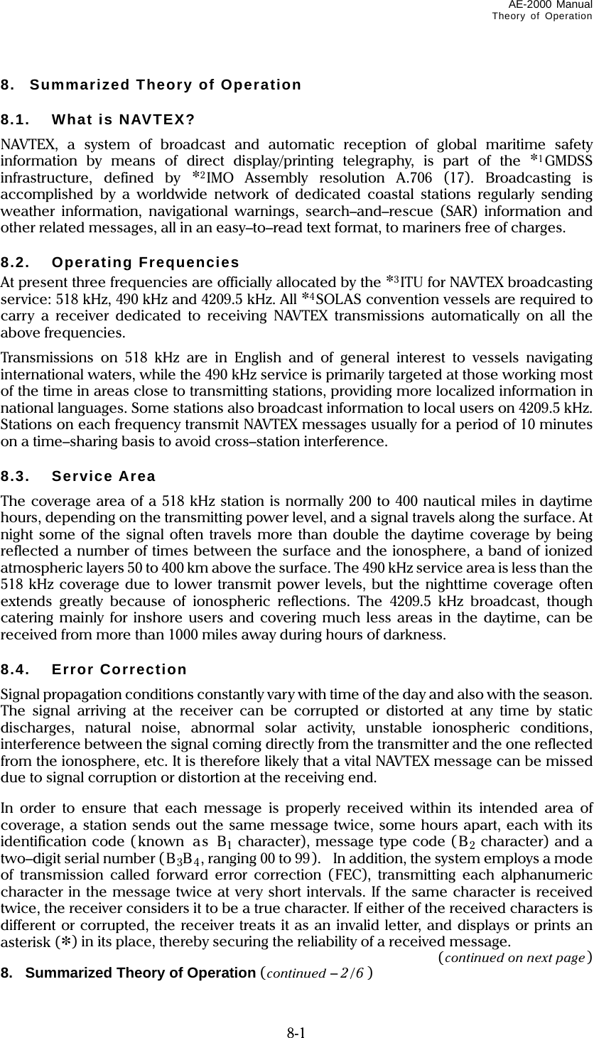 AE-2000 Manual Theory of Operation   8-1 8.  Summarized Theory of Operation  8.1. What is NAVTEX? NAVTEX, a system of broadcast and automatic reception of global maritime safety information by means of direct display/printing telegraphy, is part of the *1GMDSS infrastructure, defined by *2IMO Assembly resolution A.706 (17). Broadcasting is accomplished by a worldwide network of dedicated coastal stations regularly sending weather information, navigational warnings, search–and–rescue (SAR) information and other related messages, all in an easy–to–read text format, to mariners free of charges.  8.2. Operating Frequencies At present three frequencies are officially allocated by the *3ITU for NAVTEX broadcasting service: 518 kHz, 490 kHz and 4209.5 kHz. All *4SOLAS convention vessels are required to carry a receiver dedicated to receiving NAVTEX transmissions automatically on all the above frequencies. Transmissions on 518 kHz are in English and of general interest to vessels navigating international waters, while the 490 kHz service is primarily targeted at those working most of the time in areas close to transmitting stations, providing more localized information in national languages. Some stations also broadcast information to local users on 4209.5 kHz. Stations on each frequency transmit NAVTEX messages usually for a period of 10 minutes on a time–sharing basis to avoid cross–station interference.  8.3. Service Area The coverage area of a 518 kHz station is normally 200 to 400 nautical miles in daytime hours, depending on the transmitting power level, and a signal travels along the surface. At night some of the signal often travels more than double the daytime coverage by being reflected a number of times between the surface and the ionosphere, a band of ionized atmospheric layers 50 to 400 km above the surface. The 490 kHz service area is less than the 518 kHz coverage due to lower transmit power levels, but the nighttime coverage often extends greatly because of ionospheric reflections. The 4209.5 kHz broadcast, though catering mainly for inshore users and covering much less areas in the daytime, can be received from more than 1000 miles away during hours of darkness.  8.4. Error Correction Signal propagation conditions constantly vary with time of the day and also with the season. The signal arriving at the receiver can be corrupted or distorted at any time by static discharges, natural noise, abnormal solar activity, unstable ionospheric conditions, interference between the signal coming directly from the transmitter and the one reflected from the ionosphere, etc. It is therefore likely that a vital NAVTEX message can be missed due to signal corruption or distortion at the receiving end.  In order to ensure that each message is properly received within its intended area of coverage, a station sends out the same message twice, some hours apart, each with its  identification code ( known as  B1 character), message type code ( B2 character) and a two–digit serial number (B3B4, ranging 00 to 99).    In addition, the system employs a mode of transmission called forward error correction (FEC), transmitting each alphanumeric character in the message twice at very short intervals. If the same character is received twice, the receiver considers it to be a true character. If either of the received characters is different or corrupted, the receiver treats it as an invalid letter, and displays or prints an asterisk (*) in its place, thereby securing the reliability of a received message. (continued on next page) 8.   Summarized Theory of Operation (continued – 2/6 ) 