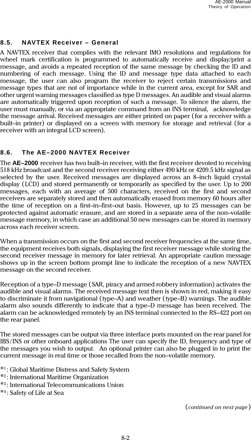 AE-2000 Manual Theory of Operation   8-2  8.5.  NAVTEX Receiver – General A NAVTEX receiver that complies with the relevant IMO resolutions and regulations for wheel mark certification is programmed to automatically receive and display/print a message, and avoids a repeated reception of the same message by checking the ID and numbering of each message. Using the ID and message type data attached to each message, the user can also program the receiver to reject certain transmissions and message types that are not of importance while in the current area, except for SAR and other urgent warning messages classified as type D messages. An audible and visual alarms are automatically triggered upon reception of such a message. To silence the alarm, the user must manually, or via an appropriate command from an INS terminal,    acknowledge the message arrival. Received messages are either printed on paper (for a receiver with a built–in printer) or displayed on a screen with memory for storage and retrieval (for a receiver with an integral LCD screen).   8.6.  The AE–2000 NAVTEX Receiver The AE–2000 receiver has two built–in receiver, with the first receiver devoted to receiving 518 kHz broadcast and the second receiver receiving either 490 kHz or 4209.5 kHz signal as selected by the user. Received messages are displayed across an 8–inch liquid crystal display (LCD) and stored permanently or temporarily as specified by the user. Up to 200 messages, each with an average of 500 characters, received on the first and second receivers are separately stored and then automatically erased from memory 60 hours after the time of reception on a first–in–first–out basis. However, up to 25 messages can be protected against automatic erasure, and are stored in a separate area of the non–volatile message memory, in which case an additional 50 new messages can be stored in memory across each receiver screen.  When a transmission occurs on the first and second receiver frequencies at the same time, the equipment receives both signals, displaying the first receiver message while storing the second receiver message in memory for later retrieval. An appropriate caution message shows up in the screen bottom prompt line to indicate the reception of a new NAVTEX message on the second receiver.  Reception of a type–D message (SAR, piracy and armed robbery information) activates the audible and visual alarms. The received message text then is shown in red, making it easy to discriminate it from navigational (type–A) and weather (type–B) warnings. The audible alarm also sounds differently to indicate that a type–D message has been received. The alarm can be acknowledged remotely by an INS terminal connected to the RS–422 port on the rear panel.  The stored messages can be output via three interface ports mounted on the rear panel for IBS/INS or other onboard applications The user can specify the ID, frequency and type of the messages you wish to output.  An optional printer can also be plugged in to print the current message in real time or those recalled from the non–volatile memory.  *1: Global Maritime Distress and Safety System *2: International Maritime Organization *3: International Telecommunications Union *4: Safety of Life at Sea  (continued on next page) 