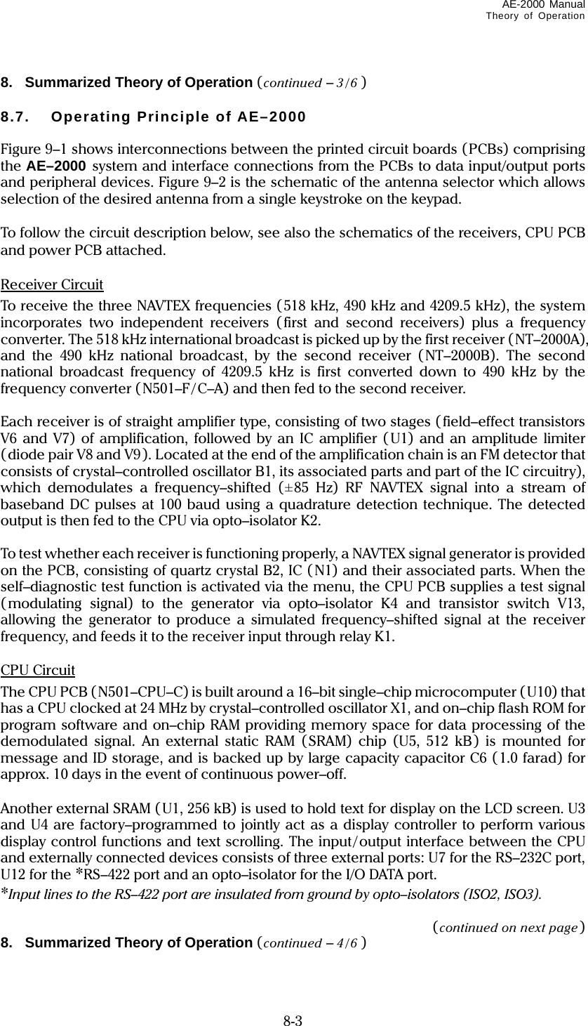 AE-2000 Manual Theory of Operation   8-3 8.   Summarized Theory of Operation (continued – 3/6 )  8.7. Operating Principle of AE–2000  Figure 9–1 shows interconnections between the printed circuit boards (PCBs) comprising the AE–2000 system and interface connections from the PCBs to data input/output ports and peripheral devices. Figure 9–2 is the schematic of the antenna selector which allows selection of the desired antenna from a single keystroke on the keypad.  To follow the circuit description below, see also the schematics of the receivers, CPU PCB and power PCB attached.  Receiver Circuit To receive the three NAVTEX frequencies (518 kHz, 490 kHz and 4209.5 kHz), the system incorporates two independent receivers (first and second receivers) plus a frequency converter. The 518 kHz international broadcast is picked up by the first receiver (NT–2000A), and the 490 kHz national broadcast, by the second receiver (NT–2000B). The second national broadcast frequency of 4209.5 kHz is first converted down to 490 kHz by the frequency converter (N501–F/ C–A) and then fed to the second receiver.  Each receiver is of straight amplifier type, consisting of two stages ( field–effect transistors V6 and V7) of amplification, followed by an IC amplifier (U1) and an amplitude limiter ( diode pair V8 and V9 ). Located at the end of the amplification chain is an FM detector that consists of crystal–controlled oscillator B1, its associated parts and part of the IC circuitry), which demodulates a frequency–shifted (±85 Hz) RF NAVTEX signal into a stream of baseband DC pulses at 100 baud using a quadrature detection technique. The detected output is then fed to the CPU via opto–isolator K2.  To test whether each receiver is functioning properly, a NAVTEX signal generator is provided on the PCB, consisting of quartz crystal B2, IC (N1) and their associated parts. When the self–diagnostic test function is activated via the menu, the CPU PCB supplies a test signal (modulating signal) to the generator via opto–isolator K4 and transistor switch V13, allowing the generator to produce a simulated frequency–shifted signal at the receiver frequency, and feeds it to the receiver input through relay K1.  CPU Circuit The CPU PCB (N501–CPU–C) is built around a 16–bit single–chip microcomputer (U10) that has a CPU clocked at 24 MHz by crystal–controlled oscillator X1, and on–chip flash ROM for program software and on–chip RAM providing memory space for data processing of the demodulated signal. An external static RAM (SRAM) chip (U5, 512 kB) is mounted for message and ID storage, and is backed up by large capacity capacitor C6 (1.0 farad) for approx. 10 days in the event of continuous power–off.  Another external SRAM (U1, 256 kB) is used to hold text for display on the LCD screen. U3 and U4 are factory–programmed to jointly act as a display controller to perform various display control functions and text scrolling. The input/output interface between the CPU and externally connected devices consists of three external ports: U7 for the RS–232C port, U12 for the *RS–422 port and an opto–isolator for the I/O DATA port. *Input lines to the RS–422 port are insulated from ground by opto–isolators (ISO2, ISO3).  (continued on next page) 8.   Summarized Theory of Operation (continued – 4/6 )  