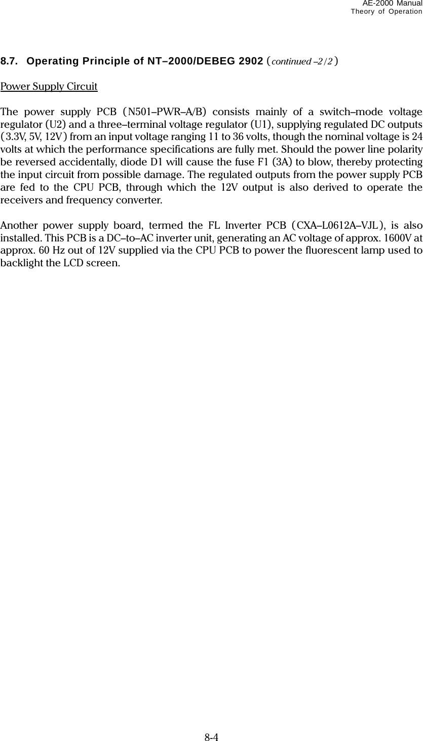 AE-2000 Manual Theory of Operation   8-4 8.7.  Operating Principle of NT–2000/DEBEG 2902 ( continued –2 / 2 )  Power Supply Circuit  The power supply PCB (N501–PWR–A/B) consists mainly of a switch–mode voltage regulator (U2) and a three–terminal voltage regulator (U1), supplying regulated DC outputs (3.3V, 5V, 12V) from an input voltage ranging 11 to 36 volts, though the nominal voltage is 24 volts at which the performance specifications are fully met. Should the power line polarity be reversed accidentally, diode D1 will cause the fuse F1 (3A) to blow, thereby protecting the input circuit from possible damage. The regulated outputs from the power supply PCB are fed to the CPU PCB, through which the 12V output is also derived to operate the receivers and frequency converter.  Another power supply board, termed the FL Inverter PCB (CXA–L0612A–VJL ), is also installed. This PCB is a DC–to–AC inverter unit, generating an AC voltage of approx. 1600V at approx. 60 Hz out of 12V supplied via the CPU PCB to power the fluorescent lamp used to backlight the LCD screen.   