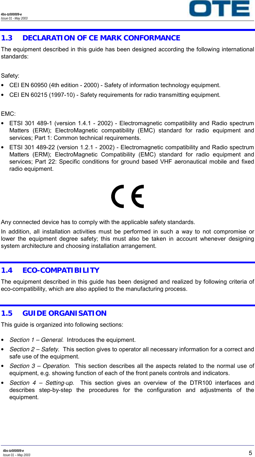 4bs-tz000009-eIssue 01 - May 20034bs-tz000009-eIssue 01 – May 2003 51.3 DECLARATION OF CE MARK CONFORMANCEThe equipment described in this guide has been designed according the following internationalstandards:Safety:•  CEI EN 60950 (4th edition - 2000) - Safety of information technology equipment.•  CEI EN 60215 (1997-10) - Safety requirements for radio transmitting equipment.EMC:•  ETSI 301 489-1 (version 1.4.1 - 2002) - Electromagnetic compatibility and Radio spectrumMatters (ERM); ElectroMagnetic compatibility (EMC) standard for radio equipment andservices; Part 1: Common technical requirements.•  ETSI 301 489-22 (version 1.2.1 - 2002) - Electromagnetic compatibility and Radio spectrumMatters (ERM); ElectroMagnetic Compatibility (EMC) standard for radio equipment andservices; Part 22: Specific conditions for ground based VHF aeronautical mobile and fixedradio equipment.Any connected device has to comply with the applicable safety standards.In addition, all installation activities must be performed in such a way to not compromise orlower the equipment degree safety; this must also be taken in account whenever designingsystem architecture and choosing installation arrangement.1.4 ECO-COMPATIBILITYThe equipment described in this guide has been designed and realized by following criteria ofeco-compatibility, which are also applied to the manufacturing process.1.5 GUIDE ORGANISATIONThis guide is organized into following sections:• Section 1 – General.  Introduces the equipment.• Section 2 – Safety.  This section gives to operator all necessary information for a correct andsafe use of the equipment.• Section 3 – Operation.  This section describes all the aspects related to the normal use ofequipment, e.g. showing function of each of the front panels controls and indicators.• Section 4 – Setting-up.  This section gives an overview of the DTR100 interfaces anddescribes step-by-step the procedures for the configuration and adjustments of theequipment.