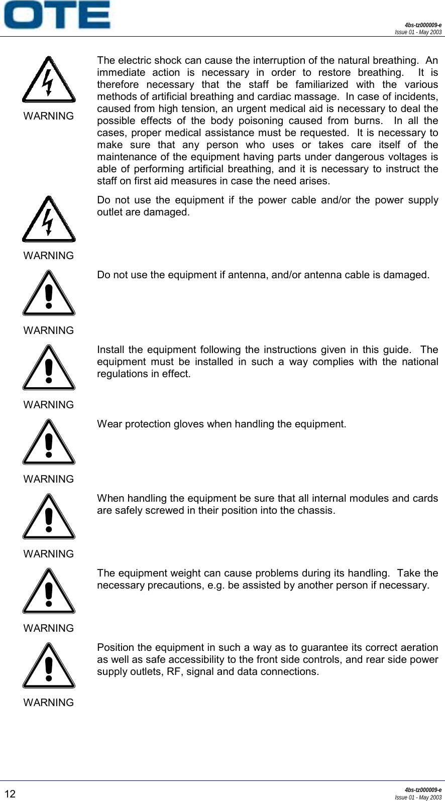 4bs-tz000009-eIssue 01 - May 200312 4bs-tz000009-eIssue 01 - May 2003WARNINGThe electric shock can cause the interruption of the natural breathing.  Animmediate action is necessary in order to restore breathing.  It istherefore necessary that the staff be familiarized with the variousmethods of artificial breathing and cardiac massage.  In case of incidents,caused from high tension, an urgent medical aid is necessary to deal thepossible effects of the body poisoning caused from burns.  In all thecases, proper medical assistance must be requested.  It is necessary tomake sure that any person who uses or takes care itself of themaintenance of the equipment having parts under dangerous voltages isable of performing artificial breathing, and it is necessary to instruct thestaff on first aid measures in case the need arises.WARNINGDo not use the equipment if the power cable and/or the power supplyoutlet are damaged.WARNINGDo not use the equipment if antenna, and/or antenna cable is damaged.WARNINGInstall the equipment following the instructions given in this guide.  Theequipment must be installed in such a way complies with the nationalregulations in effect.WARNINGWear protection gloves when handling the equipment.WARNINGWhen handling the equipment be sure that all internal modules and cardsare safely screwed in their position into the chassis.WARNINGThe equipment weight can cause problems during its handling.  Take thenecessary precautions, e.g. be assisted by another person if necessary.WARNINGPosition the equipment in such a way as to guarantee its correct aerationas well as safe accessibility to the front side controls, and rear side powersupply outlets, RF, signal and data connections.