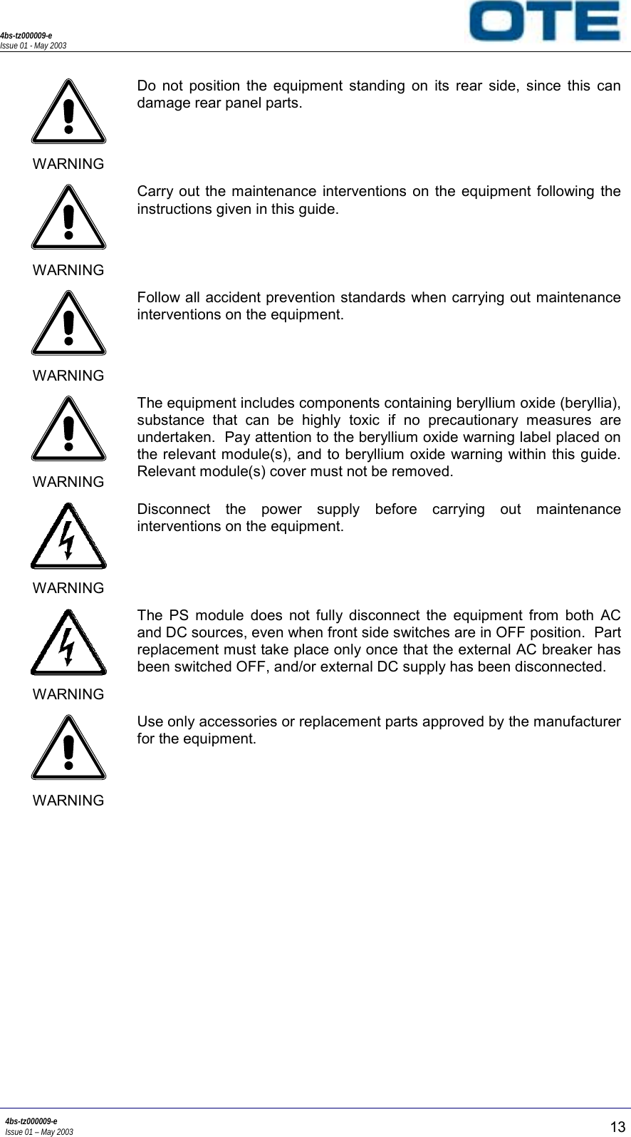 4bs-tz000009-eIssue 01 - May 20034bs-tz000009-eIssue 01 – May 2003 13WARNINGDo not position the equipment standing on its rear side, since this candamage rear panel parts.WARNINGCarry out the maintenance interventions on the equipment following theinstructions given in this guide.WARNINGFollow all accident prevention standards when carrying out maintenanceinterventions on the equipment.WARNINGThe equipment includes components containing beryllium oxide (beryllia),substance that can be highly toxic if no precautionary measures areundertaken.  Pay attention to the beryllium oxide warning label placed onthe relevant module(s), and to beryllium oxide warning within this guide.Relevant module(s) cover must not be removed.WARNINGDisconnect the power supply before carrying out maintenanceinterventions on the equipment.WARNINGThe PS module does not fully disconnect the equipment from both ACand DC sources, even when front side switches are in OFF position.  Partreplacement must take place only once that the external AC breaker hasbeen switched OFF, and/or external DC supply has been disconnected.WARNINGUse only accessories or replacement parts approved by the manufacturerfor the equipment.